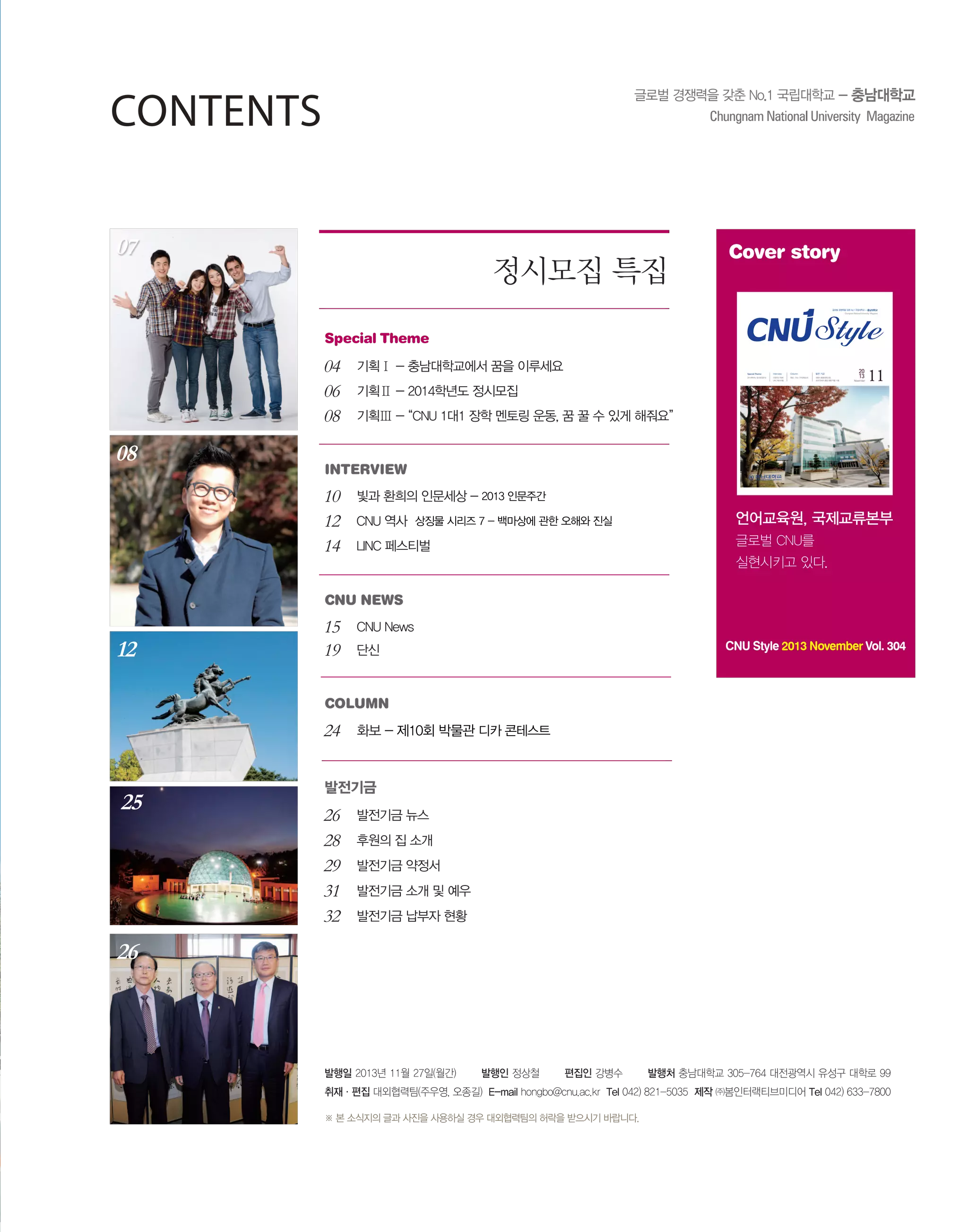 Contents
07

정시모집 특집

Cover story
글로벌 경쟁력을 갖춘 No.1 국립대학교 - 충남대학교
2013. 11 | NO.304

Special Theme

04
06
08

08

기획Ⅰ - 충남대학교에서 꿈을 이루세요

Special Theme

Interview

Column

발전 기금

2014학년도 정시모집안내

인문주간 축제

화보_ CNU 디카콘테스트

강용식 총동창회고문,

LINC 페스티벌

초대 민태식 총장 병풍 작품 기증

November

기획Ⅱ - 2014학년도 정시모집
기획Ⅲ - “CNU 1대1 장학 멘토링 운동, 꿈 꿀 수 있게 해줘요”

interview

10
12
14

빛과 환희의 인문세상 - 2013 인문주간
CNU 역사 상징물 시리즈 7 - 백마상에 관한 오해와 진실

언어교육원, 국제교류본부

LINC 페스티벌

글로벌 CNU를
실현시키고 있다.

CNU news

12

15
19

CNU News
CNU Style 2013 November Vol. 304

단신

column

24

25

화보 - 제10회 박물관 디카 콘테스트

발전기금

26
28
29
31
32

발전기금 뉴스
후원의 집 소개
발전기금 약정서
발전기금 소개 및 예우
발전기금 납부자 현황

26

발행일 2013년 11월 27일(월간)

발행인 정상철

편집인 강병수

발행처 충남대학교 305-764 대전광역시 유성구 대학로 99

취재·편집 대외협력팀(주우영, 오종길) E-mail hongbo@cnu.ac.kr Tel 042) 821-5035 제작 ㈜봄인터랙티브미디어 Tel 042) 633-7800
※ 본 소식지의 글과 사진을 사용하실 경우 대외협력팀의 허락을 받으시기 바랍니다.

 