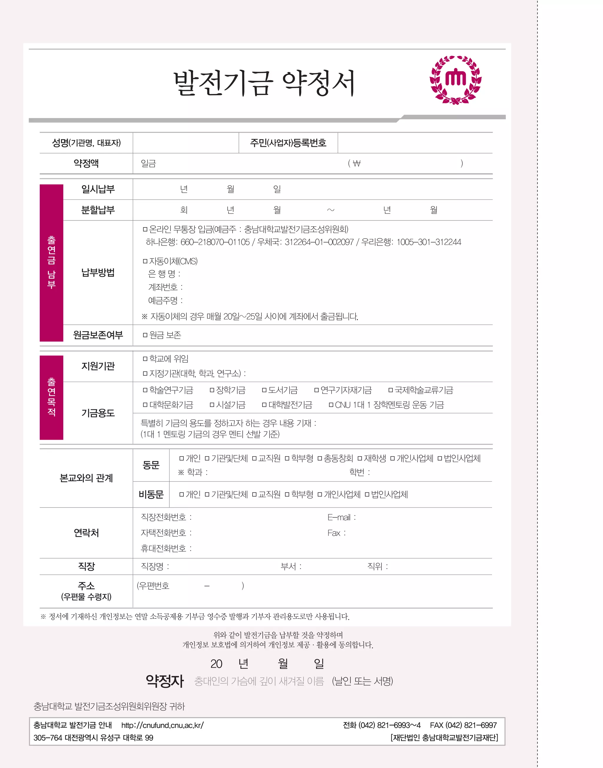 발전기금 약정서
성명(기관명, 대표자)

주민(사업자)등록번호

약정액

일금

(

일시납부

년

월

일

분할납부

회

년

월

)

약

~

년

월

□온라인 무통장 입금(예금주 : 충남대학교발전기금조성위원회)

정출

하나은행: 660-218070-01105 / 우체국: 312264-01-002097 / 우리은행: 1005-301-312244

연
금

□자동이체(CMS)
남
부

납부방법

은행명:
계좌번호 :
예금주명 :
※ 자동이체의 경우 매월 20일~25일 사이에 계좌에서 출금됩니다.

원금보존여부

출

지원기관
연
목
적

기금용도

□원금 보존
□학교에 위임
□지정기관(대학, 학과, 연구소) :
□학술연구기금
□대학문화기금

□장학기금
□시설기금

□도서기금 □연구기자재기금 □국제학술교류기금
□대학발전기금 □CNU 1대 1 장학멘토링 운동 기금

특별히 기금의 용도를 정하고자 하는 경우 내용 기재 :
(1대 1 멘토링 기금의 경우 멘티 선발 기준)

동문
본교와의 관계
비동문

□개인 □기관및단체 □교직원 □학부형 □총동창회 □재학생 □개인사업체 □법인사업체
※ 학과 :

학번 :

□개인 □기관및단체 □교직원 □학부형 □개인사업체 □법인사업체

직장전화번호 :

연락처

E-mail :

자택전화번호 :

Fax :

휴대전화번호 :

직장

직장명 :

주소

(우편번호

부서 :
-

직위 :

)

(우편물 수령지)
※ 정서에 기재하신 개인정보는 연말 소득공제용 기부금 영수증 발행과 기부자 관리용도로만 사용됩니다.
위와 같이 발전기금을 납부할 것을 약정하며
개인정보 보호법에 의거하여 개인정보 제공·활용에 동의합니다.

20

약정자

년

월

일

충대인의 가슴에 깊이 새겨질 이름 (날인 또는 서명)

충남대학교 발전기금조성위원회위원장 귀하
충남대학교 발전기금 안내

http://cnufund.cnu.ac.kr/

305-764 대전광역시 유성구 대학로 99

전화 (042) 821-6993~4

FAX (042) 821-6997

[재단법인 충남대학교발전기금재단]

 