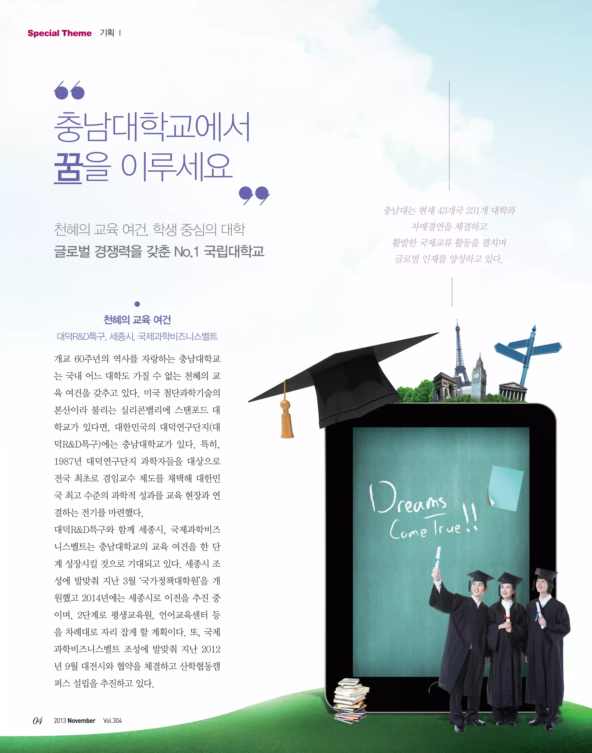 Special Theme 기획 Ⅰ

충남대학교에서
꿈을 이루세요
충남대는 현재 43개국 231개 대학과

천혜의 교육 여건, 학생 중심의 대학
글로벌 경쟁력을 갖춘 No.1 국립대학교

천혜의 교육 여건
대덕R&D특구, 세종시, 국제과학비즈니스벨트
개교 60주년의 역사를 자랑하는 충남대학교
는 국내 어느 대학도 가질 수 없는 천혜의 교
육 여건을 갖추고 있다. 미국 첨단과학기술의
본산이라 불리는 실리콘밸리에 스탠포드 대
학교가 있다면, 대한민국의 대덕연구단지(대
덕R&D특구)에는 충남대학교가 있다. 특히,
1987년 대덕연구단지 과학자들을 대상으로
전국 최초로 겸임교수 제도를 채택해 대한민
국 최고 수준의 과학적 성과를 교육 현장과 연
결하는 전기를 마련했다.
대덕R&D특구와 함께 세종시, 국제과학비즈
니스벨트는 충남대학교의 교육 여건을 한 단
계 성장시킬 것으로 기대되고 있다. 세종시 조
성에 발맞춰 지난 3월 ‘국가정책대학원’을 개
원했고 2014년에는 세종시로 이전을 추진 중
이며, 2단계로 평생교육원, 언어교육센터 등
을 차례대로 자리 잡게 할 계획이다. 또, 국제
과학비즈니스벨트 조성에 발맞춰 지난 2012
년 9월 대전시와 협약을 체결하고 산학협동캠
퍼스 설립을 추진하고 있다.

04

2013 November

Vol.304

자매결연을 체결하고
활발한 국제교류 활동을 펼치며
글로벌 인재를 양성하고 있다.

 