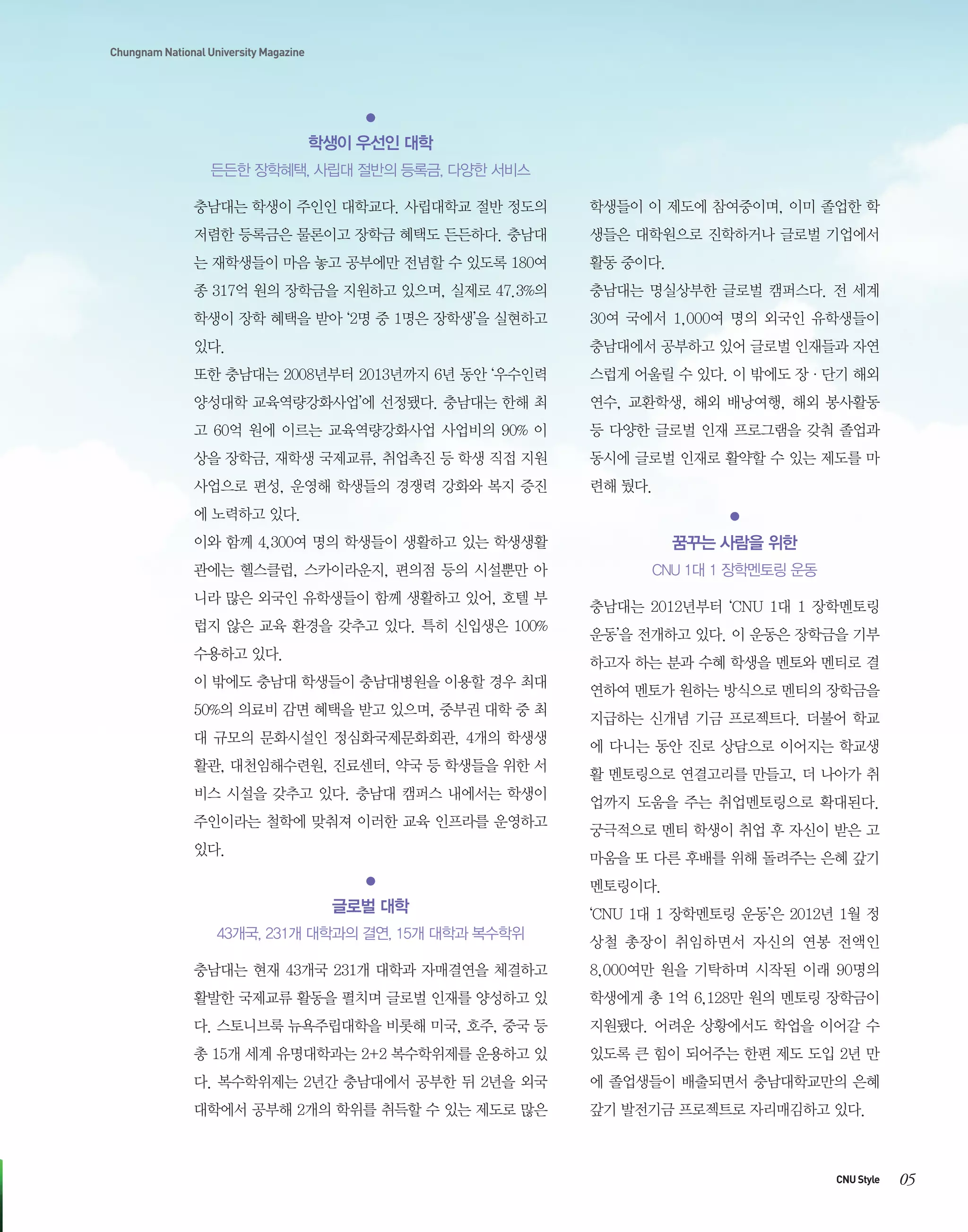 Chungnam National University Magazine

학생이 우선인 대학
든든한 장학혜택, 사립대 절반의 등록금, 다양한 서비스
충남대는 학생이 주인인 대학교다. 사립대학교 절반 정도의

학생들이 이 제도에 참여중이며, 이미 졸업한 학

저렴한 등록금은 물론이고 장학금 혜택도 든든하다. 충남대

생들은 대학원으로 진학하거나 글로벌 기업에서

는 재학생들이 마음 놓고 공부에만 전념할 수 있도록 180여

활동 중이다.

종 317억 원의 장학금을 지원하고 있으며, 실제로 47.3%의

충남대는 명실상부한 글로벌 캠퍼스다. 전 세계

학생이 장학 혜택을 받아 ‘2명 중 1명은 장학생’을 실현하고

30여 국에서 1,000여 명의 외국인 유학생들이

있다.

충남대에서 공부하고 있어 글로벌 인재들과 자연

또한 충남대는 2008년부터 2013년까지 6년 동안 ‘우수인력

스럽게 어울릴 수 있다. 이 밖에도 장·단기 해외

양성대학 교육역량강화사업’에 선정됐다. 충남대는 한해 최

연수, 교환학생, 해외 배낭여행, 해외 봉사활동

고 60억 원에 이르는 교육역량강화사업 사업비의 90% 이

등 다양한 글로벌 인재 프로그램을 갖춰 졸업과

상을 장학금, 재학생 국제교류, 취업촉진 등 학생 직접 지원

동시에 글로벌 인재로 활약할 수 있는 제도를 마

사업으로 편성, 운영해 학생들의 경쟁력 강화와 복지 증진

련해 뒀다.

에 노력하고 있다.
이와 함께 4,300여 명의 학생들이 생활하고 있는 학생생활

꿈꾸는 사람을 위한

관에는 헬스클럽, 스카이라운지, 편의점 등의 시설뿐만 아

CNU 1대 1 장학멘토링 운동

니라 많은 외국인 유학생들이 함께 생활하고 있어, 호텔 부
럽지 않은 교육 환경을 갖추고 있다. 특히 신입생은 100%
수용하고 있다.

충남대는 2012년부터 ‘CNU 1대 1 장학멘토링
운동’을 전개하고 있다. 이 운동은 장학금을 기부
하고자 하는 분과 수혜 학생을 멘토와 멘티로 결

이 밖에도 충남대 학생들이 충남대병원을 이용할 경우 최대
50%의 의료비 감면 혜택을 받고 있으며, 중부권 대학 중 최
대 규모의 문화시설인 정심화국제문화회관, 4개의 학생생
활관, 대천임해수련원, 진료센터, 약국 등 학생들을 위한 서
비스 시설을 갖추고 있다. 충남대 캠퍼스 내에서는 학생이
주인이라는 철학에 맞춰져 이러한 교육 인프라를 운영하고
있다.

연하여 멘토가 원하는 방식으로 멘티의 장학금을
지급하는 신개념 기금 프로젝트다. 더불어 학교
에 다니는 동안 진로 상담으로 이어지는 학교생
활 멘토링으로 연결고리를 만들고, 더 나아가 취
업까지 도움을 주는 취업멘토링으로 확대된다.
궁극적으로 멘티 학생이 취업 후 자신이 받은 고
마움을 또 다른 후배를 위해 돌려주는 은혜 갚기
멘토링이다.

글로벌 대학
43개국, 231개 대학과의 결연, 15개 대학과 복수학위

‘CNU 1대 1 장학멘토링 운동’은 2012년 1월 정
상철 총장이 취임하면서 자신의 연봉 전액인

충남대는 현재 43개국 231개 대학과 자매결연을 체결하고

8,000여만 원을 기탁하며 시작된 이래 90명의

활발한 국제교류 활동을 펼치며 글로벌 인재를 양성하고 있

학생에게 총 1억 6,128만 원의 멘토링 장학금이

다. 스토니브룩 뉴욕주립대학을 비롯해 미국, 호주, 중국 등

지원됐다. 어려운 상황에서도 학업을 이어갈 수

총 15개 세계 유명대학과는 2+2 복수학위제를 운용하고 있

있도록 큰 힘이 되어주는 한편 제도 도입 2년 만

다. 복수학위제는 2년간 충남대에서 공부한 뒤 2년을 외국

에 졸업생들이 배출되면서 충남대학교만의 은혜

대학에서 공부해 2개의 학위를 취득할 수 있는 제도로 많은

갚기 발전기금 프로젝트로 자리매김하고 있다.

CNU Style

05

 