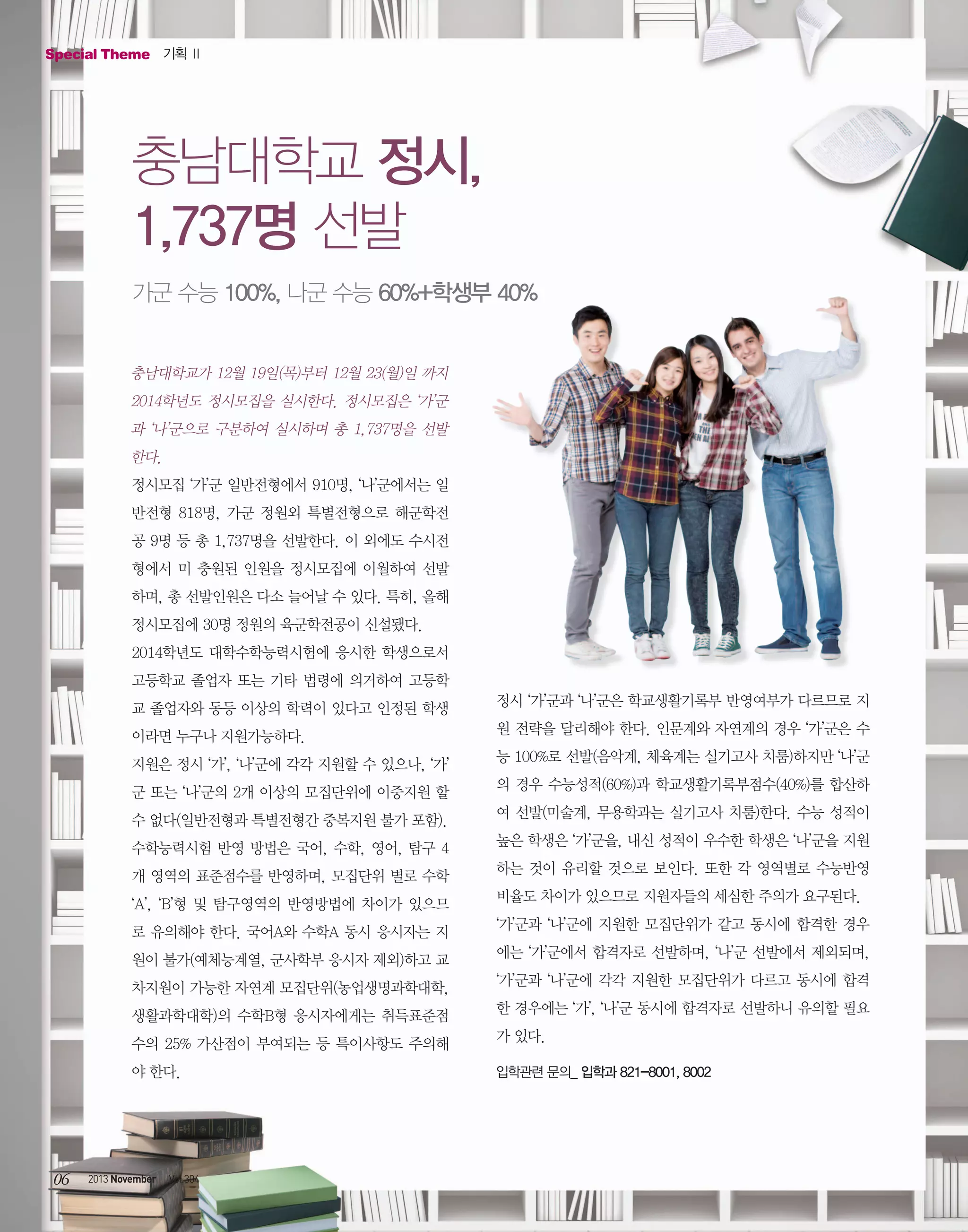 Special Theme 기획 Ⅱ

충남대학교 정시,
1,737명 선발
가군 수능 100%, 나군 수능 60%+학생부 40%

충남대학교가 12월 19일(목)부터 12월 23(월)일 까지
2014학년도 정시모집을 실시한다. 정시모집은 ‘가’군
과 ‘나’군으로 구분하여 실시하며 총 1,737명을 선발
한다.
정시모집 ‘가’군 일반전형에서 910명, ‘나’군에서는 일
반전형 818명, 가군 정원외 특별전형으로 해군학전
공 9명 등 총 1,737명을 선발한다. 이 외에도 수시전
형에서 미 충원된 인원을 정시모집에 이월하여 선발
하며, 총 선발인원은 다소 늘어날 수 있다. 특히, 올해
정시모집에 30명 정원의 육군학전공이 신설됐다.
2014학년도 대학수학능력시험에 응시한 학생으로서
고등학교 졸업자 또는 기타 법령에 의거하여 고등학
교 졸업자와 동등 이상의 학력이 있다고 인정된 학생

정시 ‘가’군과 ‘나’군은 학교생활기록부 반영여부가 다르므로 지

이라면 누구나 지원가능하다.

원 전략을 달리해야 한다. 인문계와 자연계의 경우 ‘가’군은 수

지원은 정시 ‘가’, ‘나’군에 각각 지원할 수 있으나, ‘가’

능 100%로 선발(음악계, 체육계는 실기고사 치룸)하지만 ‘나’군

군 또는 ‘나’군의 2개 이상의 모집단위에 이중지원 할

의 경우 수능성적(60%)과 학교생활기록부점수(40%)를 합산하

수 없다(일반전형과 특별전형간 중복지원 불가 포함).

여 선발(미술계, 무용학과는 실기고사 치룸)한다. 수능 성적이

수학능력시험 반영 방법은 국어, 수학, 영어, 탐구 4

높은 학생은 ‘가’군을, 내신 성적이 우수한 학생은 ‘나’군을 지원

개 영역의 표준점수를 반영하며, 모집단위 별로 수학

하는 것이 유리할 것으로 보인다. 또한 각 영역별로 수능반영

‘A’, ‘B’형 및 탐구영역의 반영방법에 차이가 있으므

비율도 차이가 있으므로 지원자들의 세심한 주의가 요구된다.

로 유의해야 한다. 국어A와 수학A 동시 응시자는 지

‘가’군과 ‘나’군에 지원한 모집단위가 같고 동시에 합격한 경우

원이 불가(예체능계열, 군사학부 응시자 제외)하고 교

에는 ‘가’군에서 합격자로 선발하며, ‘나’군 선발에서 제외되며,

차지원이 가능한 자연계 모집단위(농업생명과학대학,

‘가’군과 ‘나’군에 각각 지원한 모집단위가 다르고 동시에 합격

생활과학대학)의 수학B형 응시자에게는 취득표준점

한 경우에는 ‘가’, ‘나’군 동시에 합격자로 선발하니 유의할 필요

수의 25% 가산점이 부여되는 등 특이사항도 주의해

가 있다.

야 한다.

06

2013 November

Vol.304

입학관련 문의_ 입학과 821-8001, 8002

 