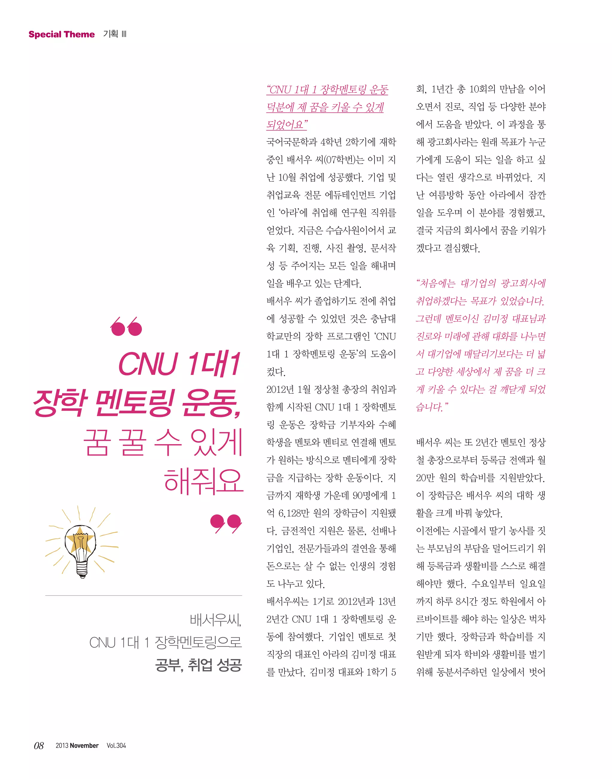 Special Theme 기획 Ⅲ

“CNU 1대 1 장학멘토링 운동

회, 1년간 총 10회의 만남을 이어

덕분에 제 꿈을 키울 수 있게

오면서 진로, 직업 등 다양한 분야

되었어요”

에서 도움을 받았다. 이 과정을 통

국어국문학과 4학년 2학기에 재학

해 광고회사라는 원래 목표가 누군

중인 배서우 씨(07학번)는 이미 지

가에게 도움이 되는 일을 하고 싶

난 10월 취업에 성공했다. 기업 및

다는 열린 생각으로 바뀌었다. 지

취업교육 전문 에듀테인먼트 기업

난 여름방학 동안 아라에서 잠깐

인 ‘아라’에 취업해 연구원 직위를

일을 도우며 이 분야를 경험했고,

얻었다. 지금은 수습사원이어서 교

결국 지금의 회사에서 꿈을 키워가

육 기획, 진행, 사진 촬영, 문서작

겠다고 결심했다.

성 등 주어지는 모든 일을 해내며
일을 배우고 있는 단계다.
배서우 씨가 졸업하기도 전에 취업

취업하겠다는 목표가 있었습니다.

에 성공할 수 있었던 것은 충남대

그런데 멘토이신 김미정 대표님과

학교만의 장학 프로그램인 ‘CNU

CNU 1대1
장학 멘토링 운동,
꿈 꿀 수 있게
해줘요

“처음에는 대기업의 광고회사에

진로와 미래에 관해 대화를 나누면

1대 1 장학멘토링 운동’의 도움이

서 대기업에 매달리기보다는 더 넓

컸다.

고 다양한 세상에서 제 꿈을 더 크

2012년 1월 정상철 총장의 취임과

게 키울 수 있다는 걸 깨닫게 되었

함께 시작된 CNU 1대 1 장학멘토

습니다.”

링 운동은 장학금 기부자와 수혜
학생을 멘토와 멘티로 연결해 멘토

배서우 씨는 또 2년간 멘토인 정상

가 원하는 방식으로 멘티에게 장학

철 총장으로부터 등록금 전액과 월

금을 지급하는 장학 운동이다. 지

20만 원의 학습비를 지원받았다.

금까지 재학생 가운데 90명에게 1

이 장학금은 배서우 씨의 대학 생

억 6,128만 원의 장학금이 지원됐

활을 크게 바꿔 놓았다.

다. 금전적인 지원은 물론, 선배나

이전에는 시골에서 딸기 농사를 짓

기업인, 전문가들과의 결연을 통해

는 부모님의 부담을 덜어드리기 위

돈으로는 살 수 없는 인생의 경험

해 등록금과 생활비를 스스로 해결

도 나누고 있다.

해야만 했다. 수요일부터 일요일

배서우씨는 1기로 2012년과 13년

까지 하루 8시간 정도 학원에서 아

배서우씨,

2년간 CNU 1대 1 장학멘토링 운

르바이트를 해야 하는 일상은 벅차

CNU 1대 1 장학멘토링으로

동에 참여했다. 기업인 멘토로 첫

기만 했다. 장학금과 학습비를 지

직장의 대표인 아라의 김미정 대표

원받게 되자 학비와 생활비를 벌기

를 만났다. 김미정 대표와 1학기 5

위해 동분서주하던 일상에서 벗어

공부, 취업 성공

08

2013 November

Vol.304

 