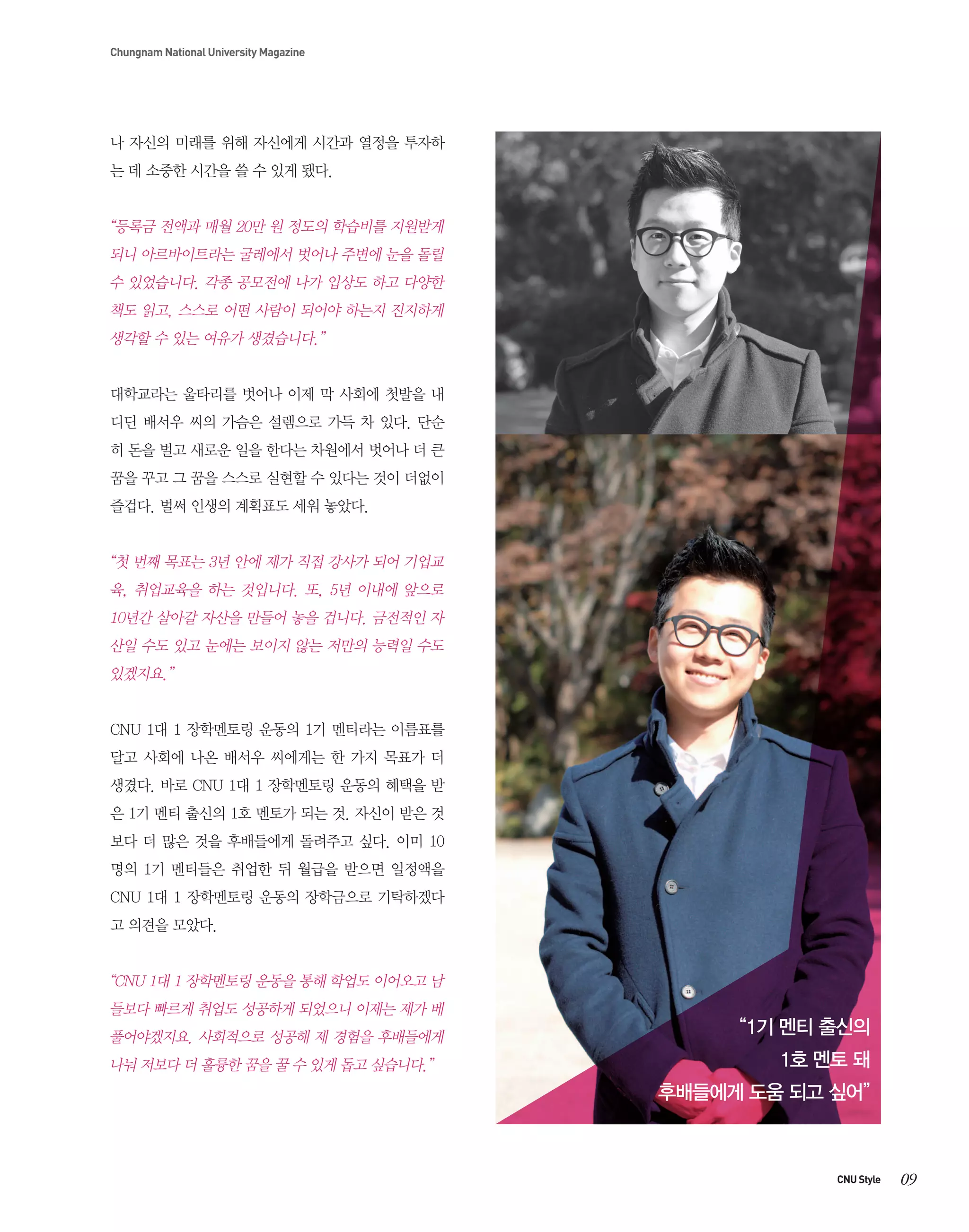 Chungnam National University Magazine

나 자신의 미래를 위해 자신에게 시간과 열정을 투자하
는 데 소중한 시간을 쓸 수 있게 됐다.

“등록금 전액과 매월 20만 원 정도의 학습비를 지원받게
되니 아르바이트라는 굴레에서 벗어나 주변에 눈을 돌릴
수 있었습니다. 각종 공모전에 나가 입상도 하고 다양한
책도 읽고, 스스로 어떤 사람이 되어야 하는지 진지하게
생각할 수 있는 여유가 생겼습니다.”
대학교라는 울타리를 벗어나 이제 막 사회에 첫발을 내
디딘 배서우 씨의 가슴은 설렘으로 가득 차 있다. 단순
히 돈을 벌고 새로운 일을 한다는 차원에서 벗어나 더 큰
꿈을 꾸고 그 꿈을 스스로 실현할 수 있다는 것이 더없이
즐겁다. 벌써 인생의 계획표도 세워 놓았다.

“첫 번째 목표는 3년 안에 제가 직접 강사가 되어 기업교
육, 취업교육을 하는 것입니다. 또, 5년 이내에 앞으로
10년간 살아갈 자산을 만들어 놓을 겁니다. 금전적인 자
산일 수도 있고 눈에는 보이지 않는 저만의 능력일 수도
있겠지요.”
CNU 1대 1 장학멘토링 운동의 1기 멘티라는 이름표를
달고 사회에 나온 배서우 씨에게는 한 가지 목표가 더
생겼다. 바로 CNU 1대 1 장학멘토링 운동의 혜택을 받
은 1기 멘티 출신의 1호 멘토가 되는 것. 자신이 받은 것
보다 더 많은 것을 후배들에게 돌려주고 싶다. 이미 10
명의 1기 멘티들은 취업한 뒤 월급을 받으면 일정액을
CNU 1대 1 장학멘토링 운동의 장학금으로 기탁하겠다
고 의견을 모았다.

“CNU 1대 1 장학멘토링 운동을 통해 학업도 이어오고 남
들보다 빠르게 취업도 성공하게 되었으니 이제는 제가 베
풀어야겠지요. 사회적으로 성공해 제 경험을 후배들에게
나눠 저보다 더 훌륭한 꿈을 꿀 수 있게 돕고 싶습니다.”

“1기 멘티 출신의
1호 멘토 돼
후배들에게 도움 되고 싶어”

CNU Style

09

 