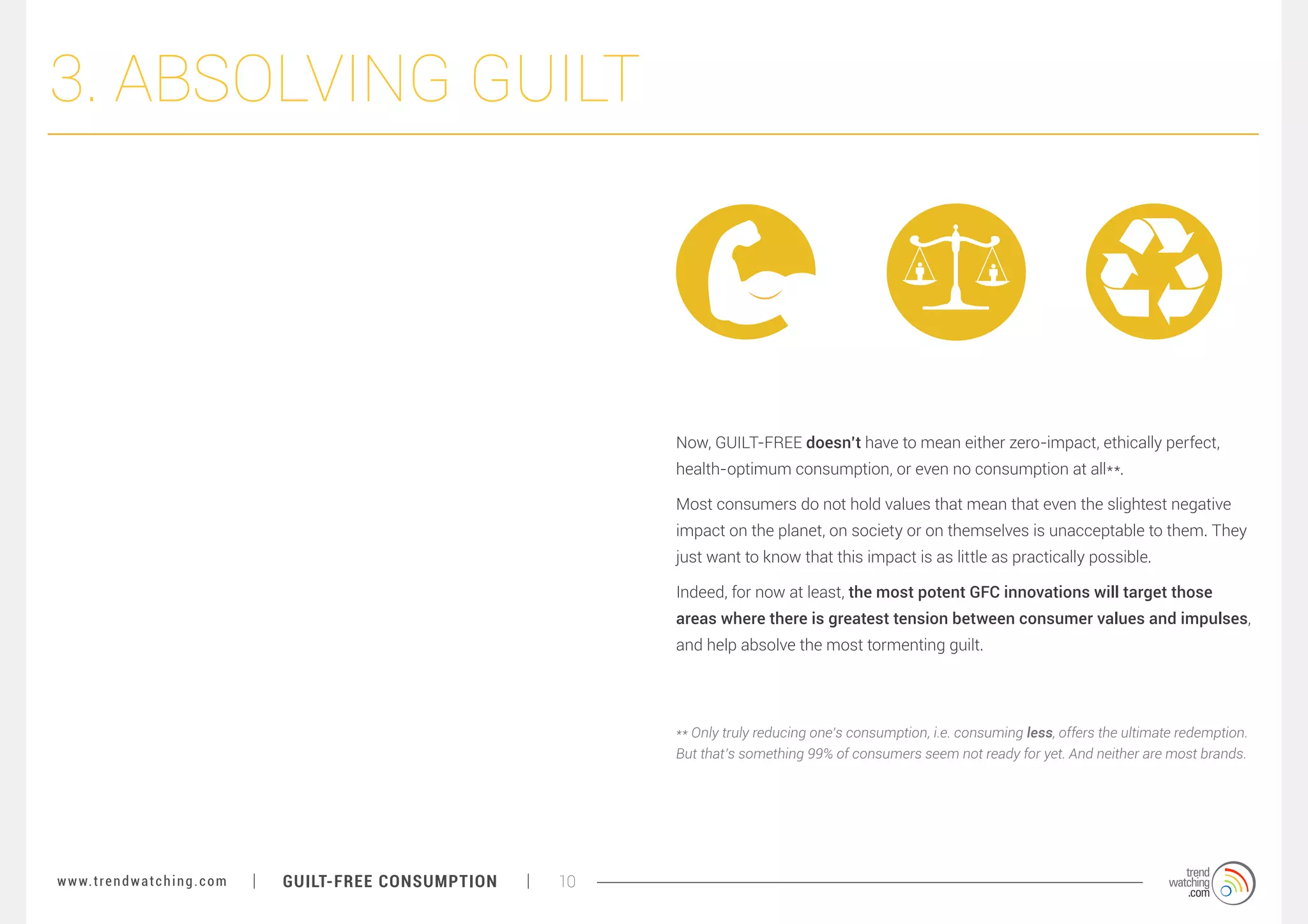 3. ABSOLVING GUILT

Now, GUILT-FREE doesn’t have to mean either zero-impact, ethically perfect,
health-optimum consumption, or even no consumption at all**.
Most consumers do not hold values that mean that even the slightest negative
impact on the planet, on society or on themselves is unacceptable to them. They
just want to know that this impact is as little as practically possible.
Indeed, for now at least, the most potent GFC innovations will target those
areas where there is greatest tension between consumer values and impulses,
and help absolve the most tormenting guilt.

** Only truly reducing one’s consumption, i.e. consuming less, offers the ultimate redemption.
But that’s something 99% of consumers seem not ready for yet. And neither are most brands.

w w w. t r e n d w a t c h i n g . c o m

GUILT-FREE CONSUMPTION

10

 