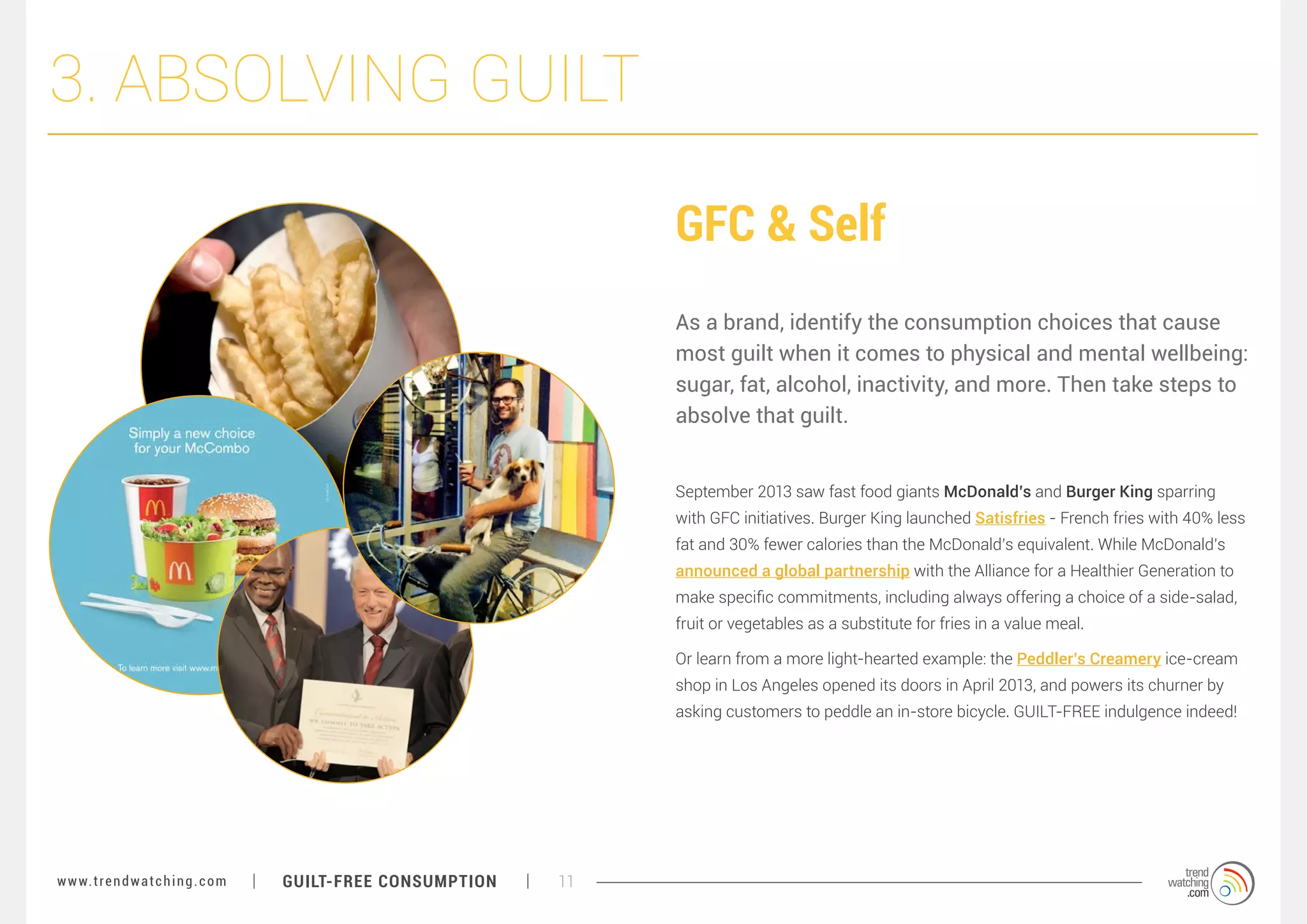 3. ABSOLVING GUILT
GFC & Self
As a brand, identify the consumption choices that cause
most guilt when it comes to physical and mental wellbeing:
sugar, fat, alcohol, inactivity, and more. Then take steps to
absolve that guilt.
September 2013 saw fast food giants McDonald’s and Burger King sparring
with GFC initiatives. Burger King launched Satisfries - French fries with 40% less
fat and 30% fewer calories than the McDonald’s equivalent. While McDonald’s
announced a global partnership with the Alliance for a Healthier Generation to
make specific commitments, including always offering a choice of a side-salad,
fruit or vegetables as a substitute for fries in a value meal.
Or learn from a more light-hearted example: the Peddler’s Creamery ice-cream
shop in Los Angeles opened its doors in April 2013, and powers its churner by
asking customers to peddle an in-store bicycle. GUILT-FREE indulgence indeed!

w w w. t r e n d w a t c h i n g . c o m

GUILT-FREE CONSUMPTION

11

 