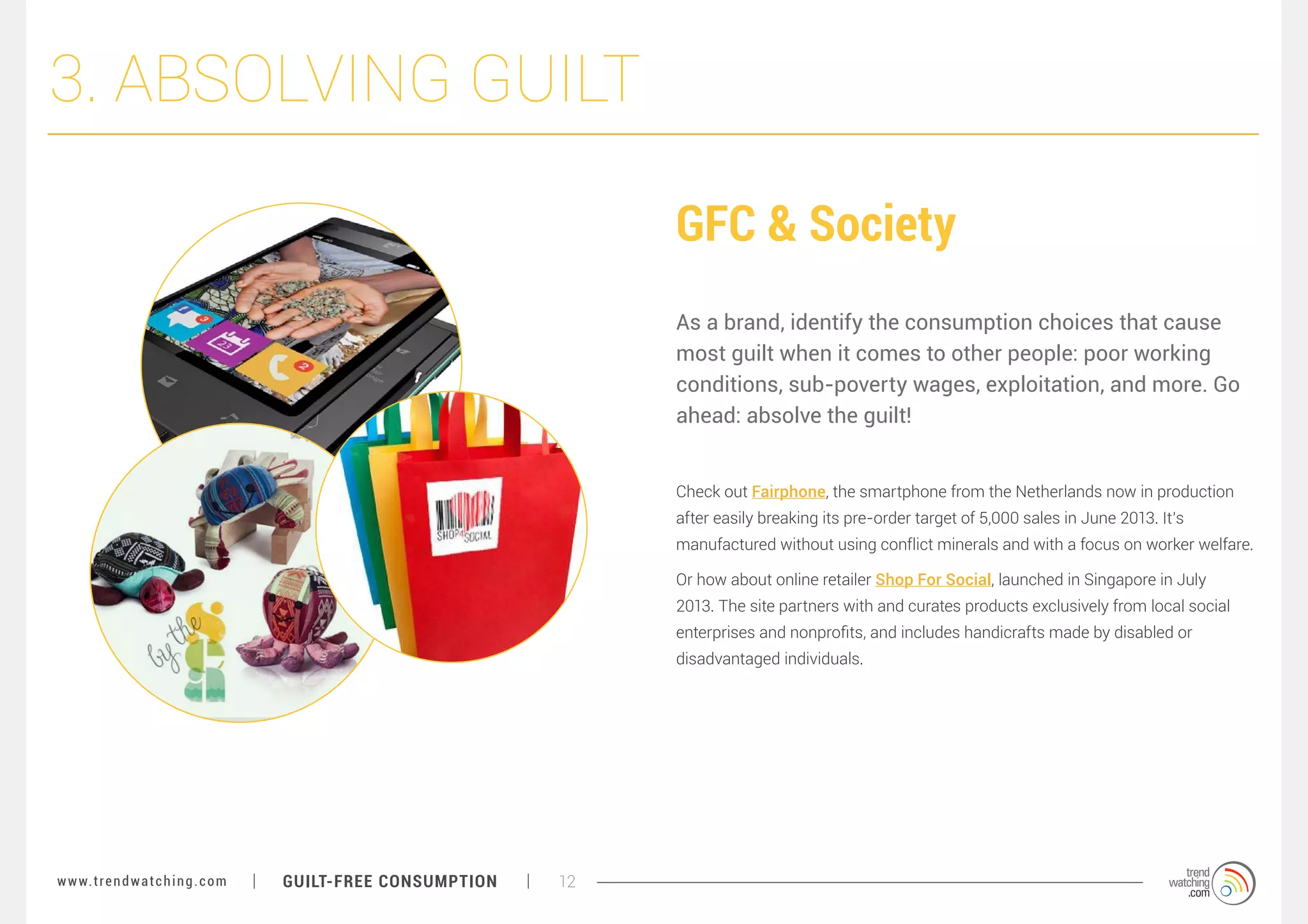 3. ABSOLVING GUILT
GFC & Society
As a brand, identify the consumption choices that cause
most guilt when it comes to other people: poor working
conditions, sub-poverty wages, exploitation, and more. Go
ahead: absolve the guilt!
Check out Fairphone, the smartphone from the Netherlands now in production
after easily breaking its pre-order target of 5,000 sales in June 2013. It’s
manufactured without using conflict minerals and with a focus on worker welfare.
Or how about online retailer Shop For Social, launched in Singapore in July
2013. The site partners with and curates products exclusively from local social
enterprises and nonprofits, and includes handicrafts made by disabled or
disadvantaged individuals.

w w w. t r e n d w a t c h i n g . c o m

GUILT-FREE CONSUMPTION

12

 