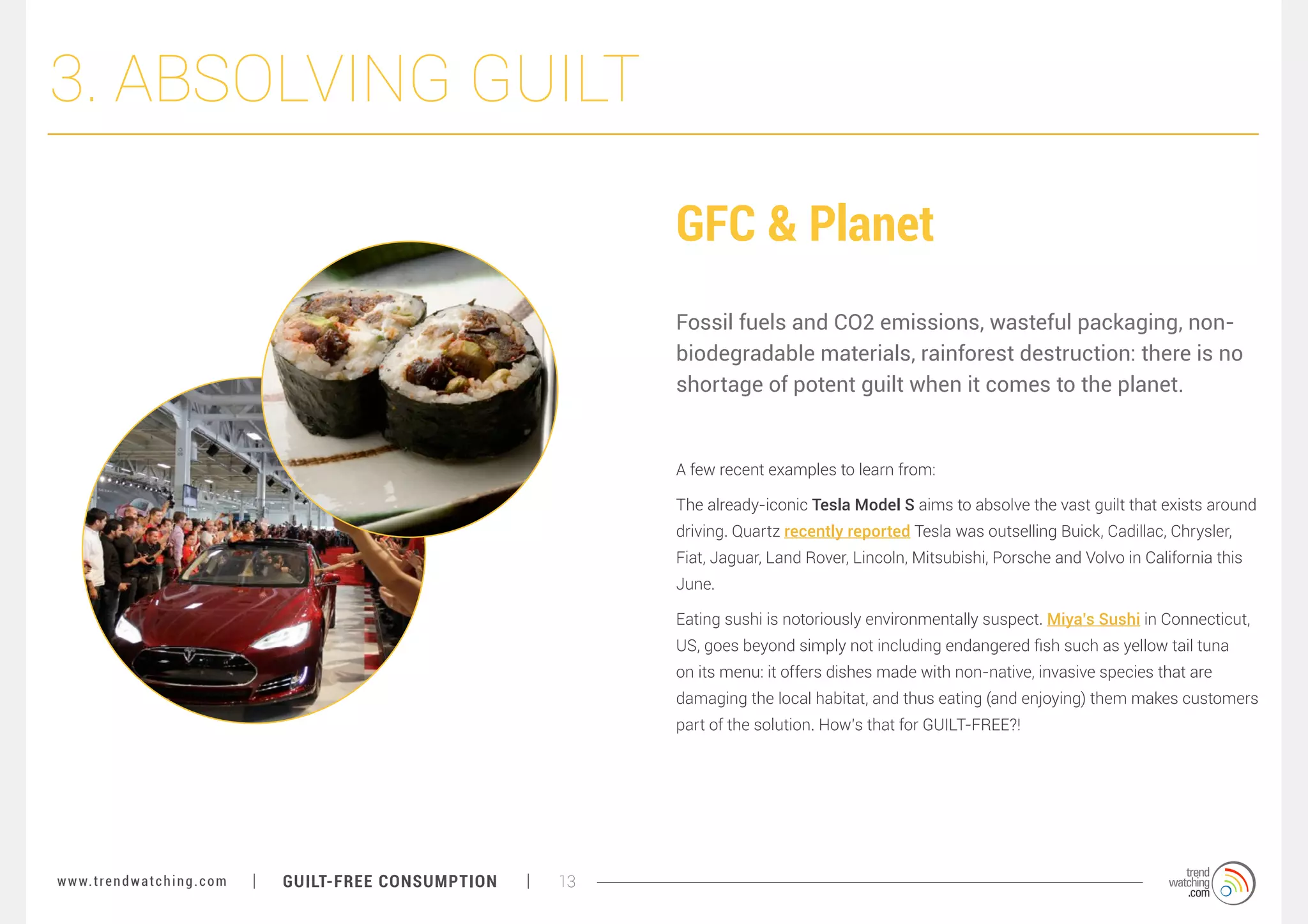 3. ABSOLVING GUILT
GFC & Planet
Fossil fuels and CO2 emissions, wasteful packaging, nonbiodegradable materials, rainforest destruction: there is no
shortage of potent guilt when it comes to the planet.

A few recent examples to learn from:
The already-iconic Tesla Model S aims to absolve the vast guilt that exists around
driving. Quartz recently reported Tesla was outselling Buick, Cadillac, Chrysler,
Fiat, Jaguar, Land Rover, Lincoln, Mitsubishi, Porsche and Volvo in California this
June.
Eating sushi is notoriously environmentally suspect. Miya’s Sushi in Connecticut,
US, goes beyond simply not including endangered fish such as yellow tail tuna
on its menu: it offers dishes made with non-native, invasive species that are
damaging the local habitat, and thus eating (and enjoying) them makes customers
part of the solution. How’s that for GUILT-FREE?!

w w w. t r e n d w a t c h i n g . c o m

GUILT-FREE CONSUMPTION

13

 