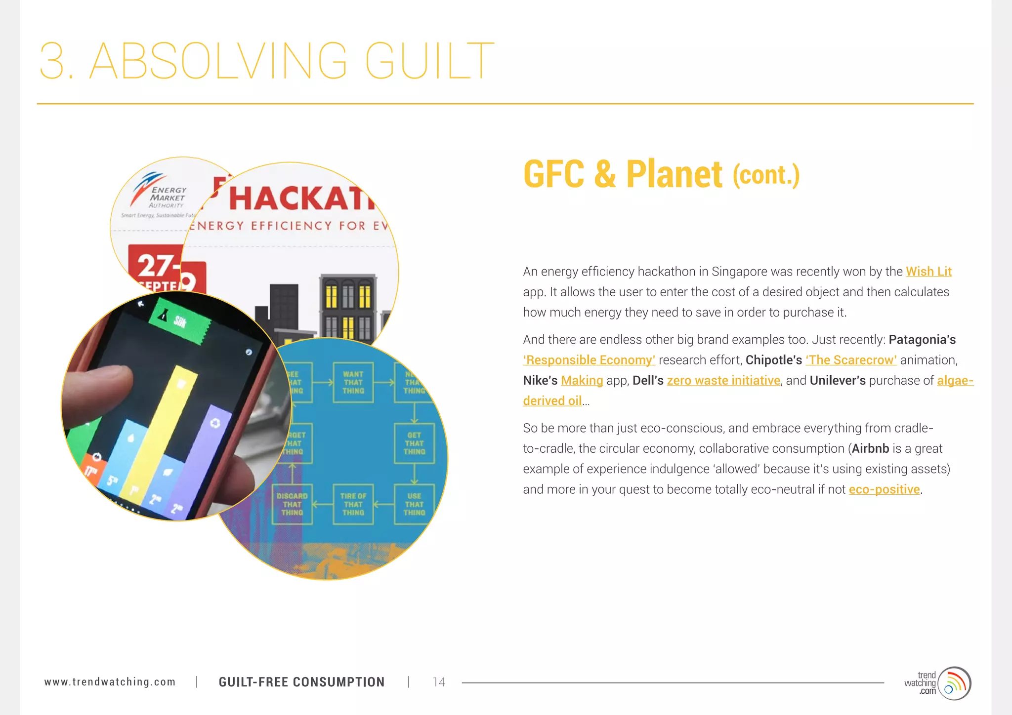 3. ABSOLVING GUILT
GFC & Planet (cont.)
An energy efficiency hackathon in Singapore was recently won by the Wish Lit
app. It allows the user to enter the cost of a desired object and then calculates
how much energy they need to save in order to purchase it.
And there are endless other big brand examples too. Just recently: Patagonia’s
‘Responsible Economy’ research effort, Chipotle’s ‘The Scarecrow’ animation,
Nike’s Making app, Dell’s zero waste initiative, and Unilever’s purchase of algaederived oil…
So be more than just eco-conscious, and embrace everything from cradleto-cradle, the circular economy, collaborative consumption (Airbnb is a great
example of experience indulgence ‘allowed’ because it’s using existing assets)
and more in your quest to become totally eco-neutral if not eco-positive.

w w w. t r e n d w a t c h i n g . c o m

GUILT-FREE CONSUMPTION

14

 