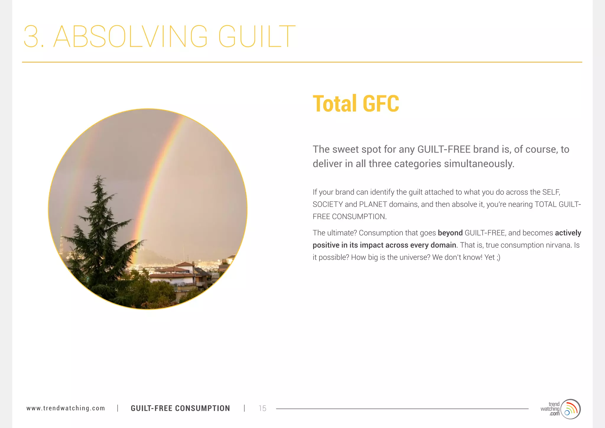 3. ABSOLVING GUILT
Total GFC
The sweet spot for any GUILT-FREE brand is, of course, to
deliver in all three categories simultaneously.
If your brand can identify the guilt attached to what you do across the SELF,
SOCIETY and PLANET domains, and then absolve it, you’re nearing TOTAL GUILTFREE CONSUMPTION.
The ultimate? Consumption that goes beyond GUILT-FREE, and becomes actively
positive in its impact across every domain. That is, true consumption nirvana. Is
it possible? How big is the universe? We don’t know! Yet ;)

w w w. t r e n d w a t c h i n g . c o m

GUILT-FREE CONSUMPTION

15

 