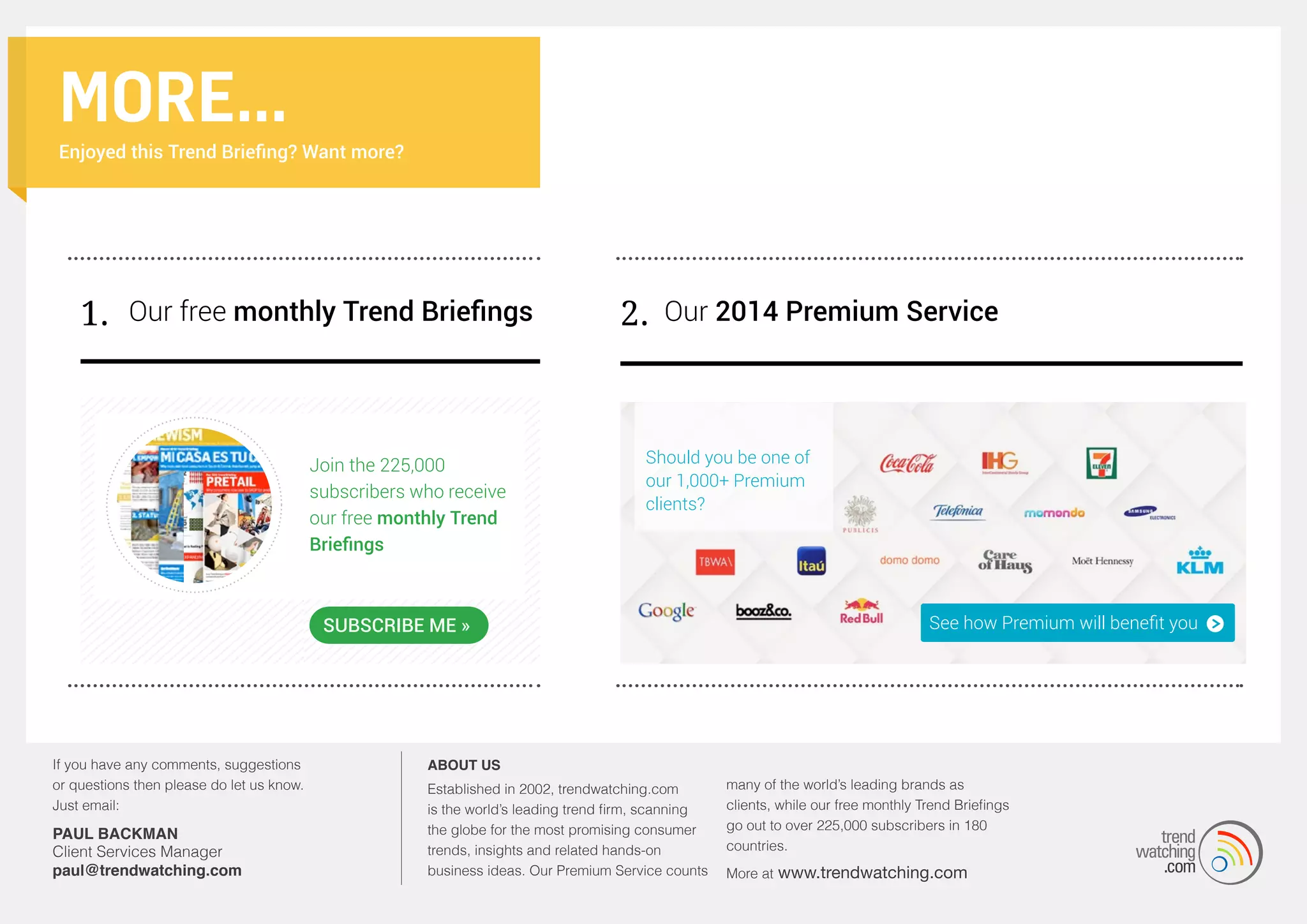 MORE...
Enjoyed this Trend Briefing? Want more?

1. Our free monthly Trend Briefings

Join the 225,000
subscribers who receive
our free monthly Trend
Briefings

2. Our 2014 Premium Service

Should you be one of
our 1,000+ Premium
clients?

SUBSCRIBE ME »

If you have any comments, suggestions
or questions then please do let us know.
Just email:

PAUL BACKMAN
Client Services Manager
paul@trendwatching.com

About us
Established in 2002, trendwatching.com
is the world’s leading trend firm, scanning
the globe for the most promising consumer
trends, insights and related hands-on
business ideas. Our Premium Service counts

many of the world’s leading brands as
clients, while our free monthly Trend Briefings
go out to over 225,000 subscribers in 180
countries.
More at

www.trendwatching.com

 