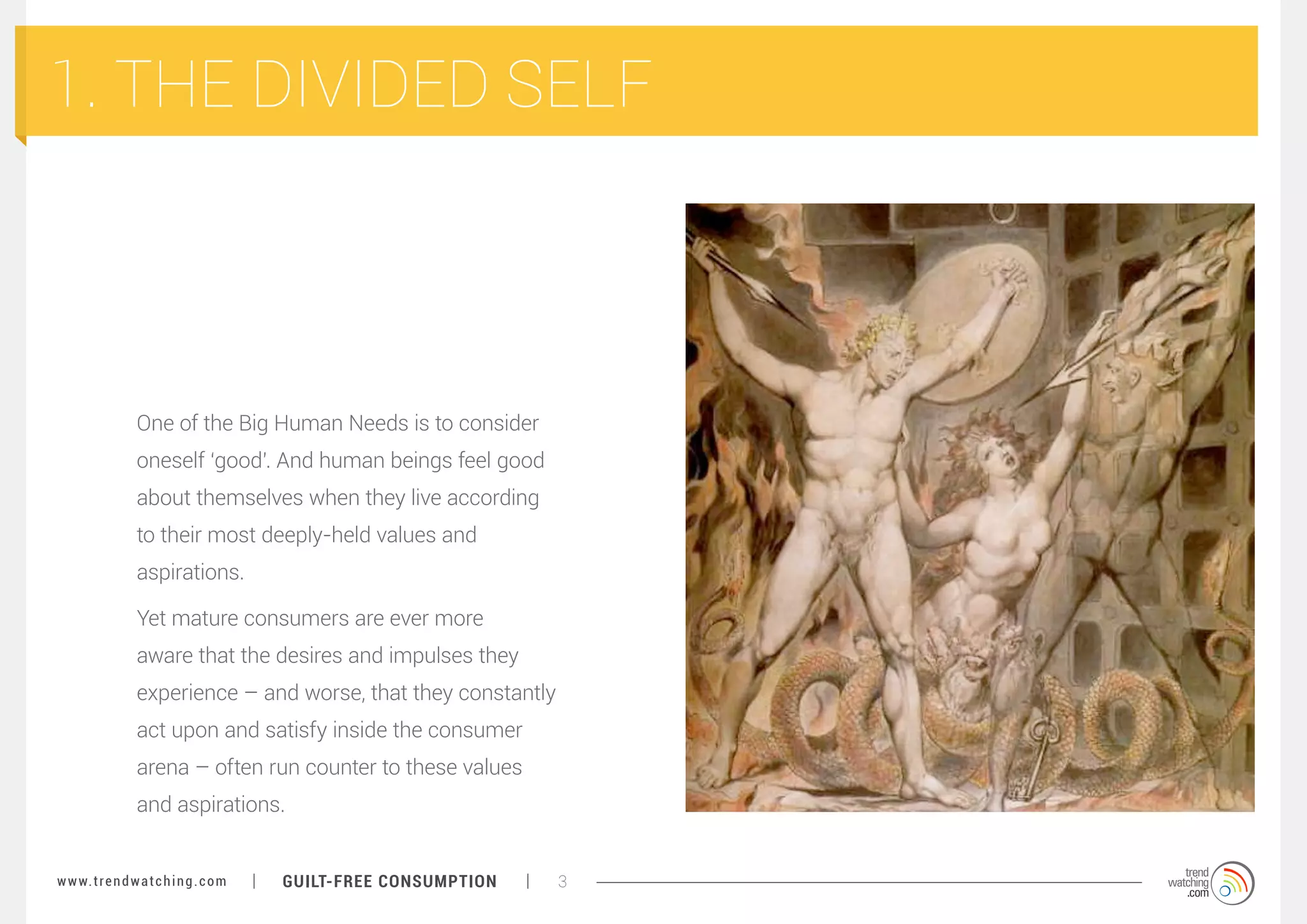 1. THE DIVIDED SELF

One of the Big Human Needs is to consider
oneself ‘good’. And human beings feel good
about themselves when they live according
to their most deeply-held values and
aspirations.
Yet mature consumers are ever more
aware that the desires and impulses they
experience – and worse, that they constantly
act upon and satisfy inside the consumer
arena – often run counter to these values
and aspirations.
w w w. t r e n d w a t c h i n g . c o m

GUILT-FREE CONSUMPTION

3

 