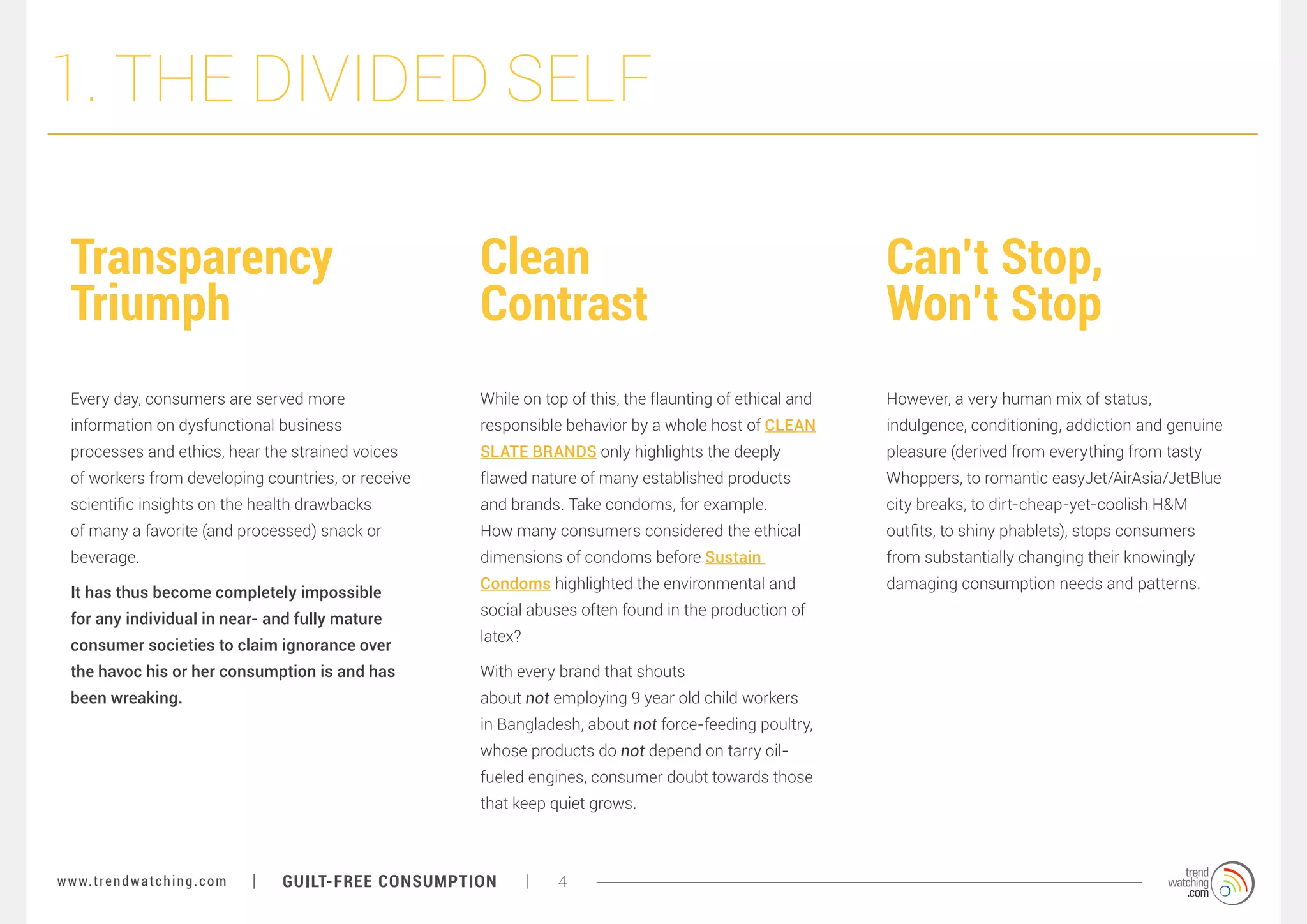 1. THE DIVIDED SELF
Transparency
Triumph

Clean
Contrast

Can’t Stop,
Won’t Stop

Every day, consumers are served more

While on top of this, the flaunting of ethical and

However, a very human mix of status,

information on dysfunctional business

responsible behavior by a whole host of CLEAN

indulgence, conditioning, addiction and genuine

processes and ethics, hear the strained voices

SLATE BRANDS only highlights the deeply

pleasure (derived from everything from tasty

of workers from developing countries, or receive

flawed nature of many established products

Whoppers, to romantic easyJet/AirAsia/JetBlue

scientific insights on the health drawbacks

and brands. Take condoms, for example.

city breaks, to dirt-cheap-yet-coolish H&M

of many a favorite (and processed) snack or

How many consumers considered the ethical

outfits, to shiny phablets), stops consumers

beverage.

dimensions of condoms before Sustain

from substantially changing their knowingly

Condoms highlighted the environmental and

damaging consumption needs and patterns.

It has thus become completely impossible
for any individual in near- and fully mature
consumer societies to claim ignorance over

social abuses often found in the production of
latex?

the havoc his or her consumption is and has

With every brand that shouts

been wreaking.

about not employing 9 year old child workers
in Bangladesh, about not force-feeding poultry,
whose products do not depend on tarry oilfueled engines, consumer doubt towards those
that keep quiet grows.

w w w. t r e n d w a t c h i n g . c o m

GUILT-FREE CONSUMPTION

4

 