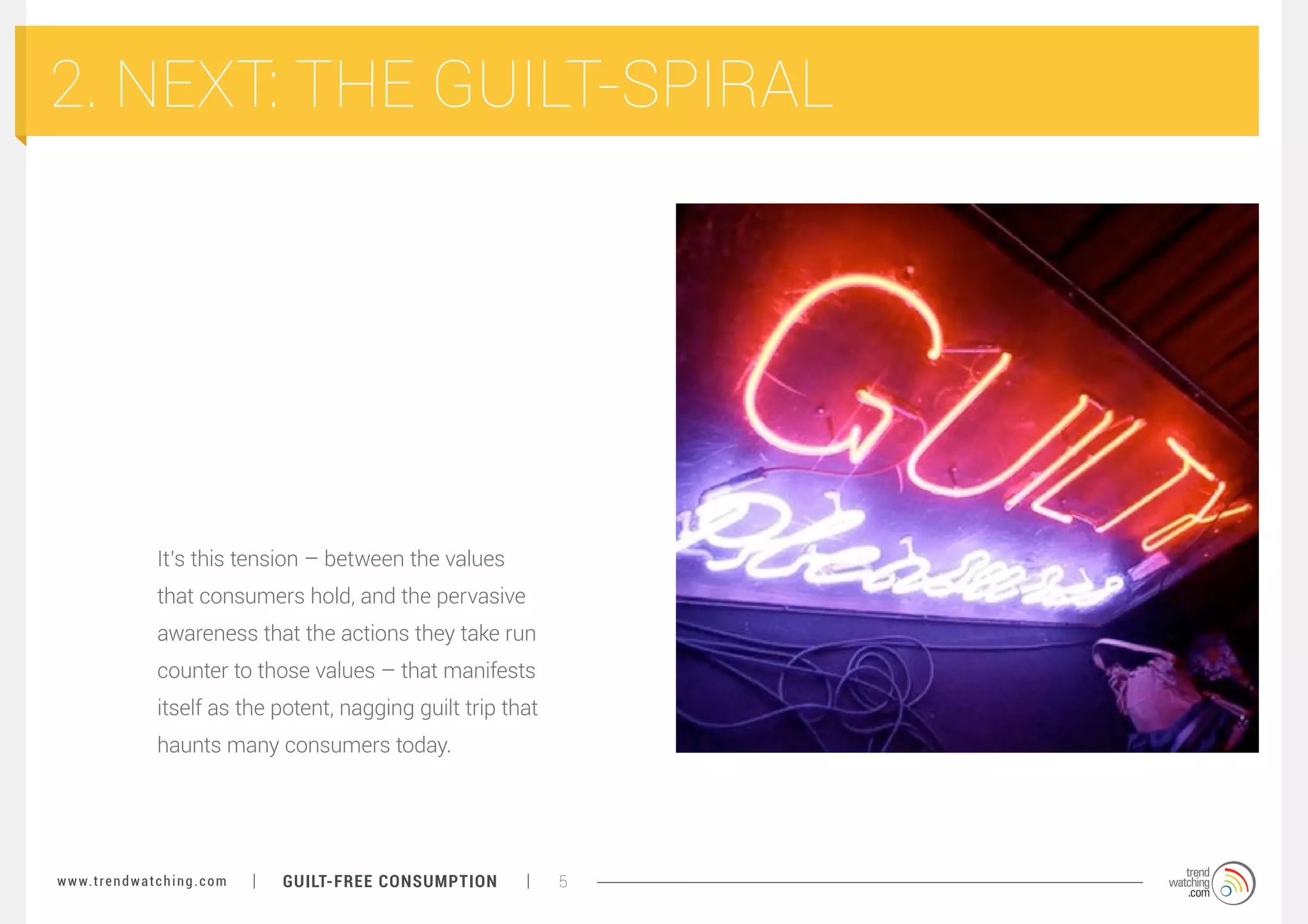 2. NEXT: THE GUILT-SPIRAL

It’s this tension – between the values
that consumers hold, and the pervasive
awareness that the actions they take run
counter to those values – that manifests
itself as the potent, nagging guilt trip that
haunts many consumers today.

w w w. t r e n d w a t c h i n g . c o m

GUILT-FREE CONSUMPTION

5

 