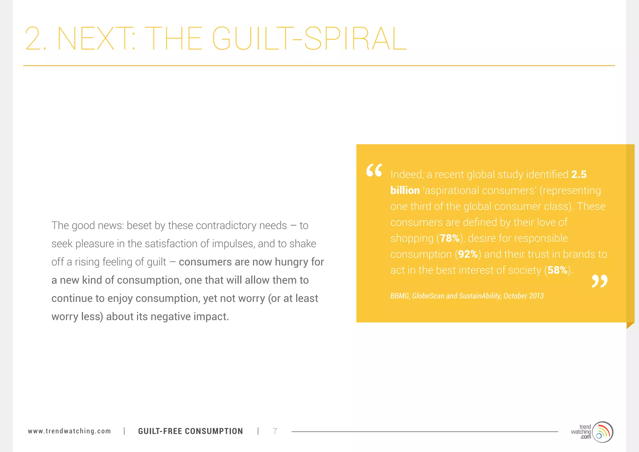 2. NEXT: THE GUILT-SPIRAL

The good news: beset by these contradictory needs – to
seek pleasure in the satisfaction of impulses, and to shake
off a rising feeling of guilt – consumers are now hungry for
a new kind of consumption, one that will allow them to
continue to enjoy consumption, yet not worry (or at least
worry less) about its negative impact.

w w w. t r e n d w a t c h i n g . c o m

GUILT-FREE CONSUMPTION

7

Indeed, a recent global study identified 2.5
billion ‘aspirational consumers’ (representing
one third of the global consumer class). These
consumers are defined by their love of
shopping (78%), desire for responsible
consumption (92%) and their trust in brands to
act in the best interest of society (58%).
BBMG, GlobeScan and SustainAbility, October 2013

 