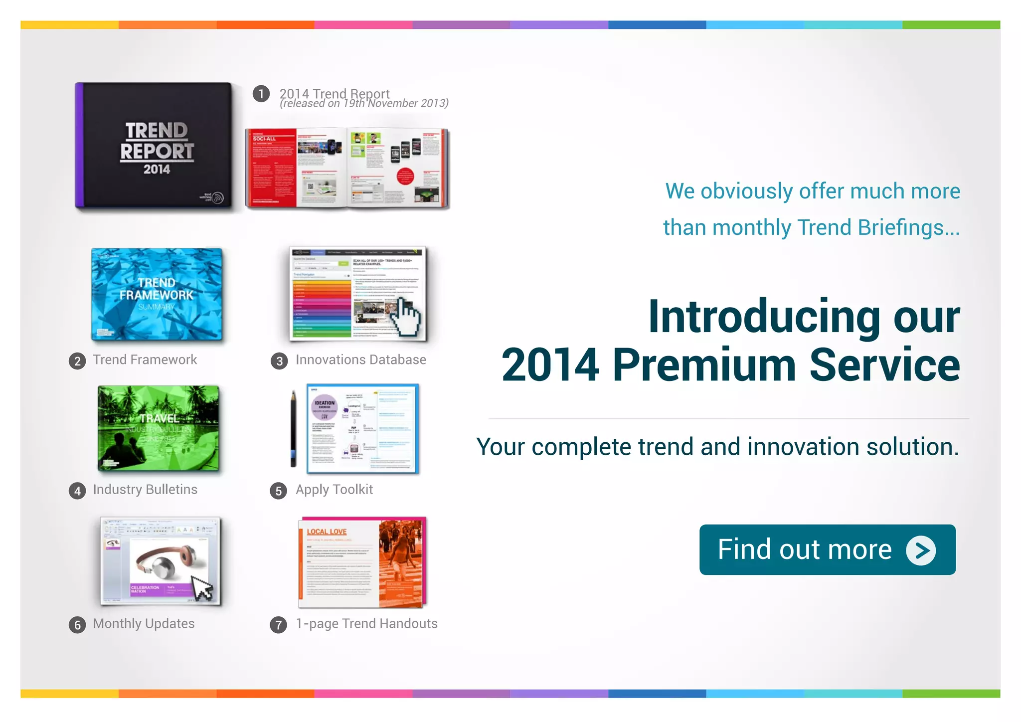 1

2014 Trend Report

We obviously offer much more
than monthly Trend Briefings...

2 Trend Framework

3

Innovations Database

Introducing our
2014 Premium Service
Your complete trend and innovation solution.

4 Industry Bulletins

5

Apply Toolkit

Find out more
6 Monthly Updates

7

1-page Trend Handouts

 