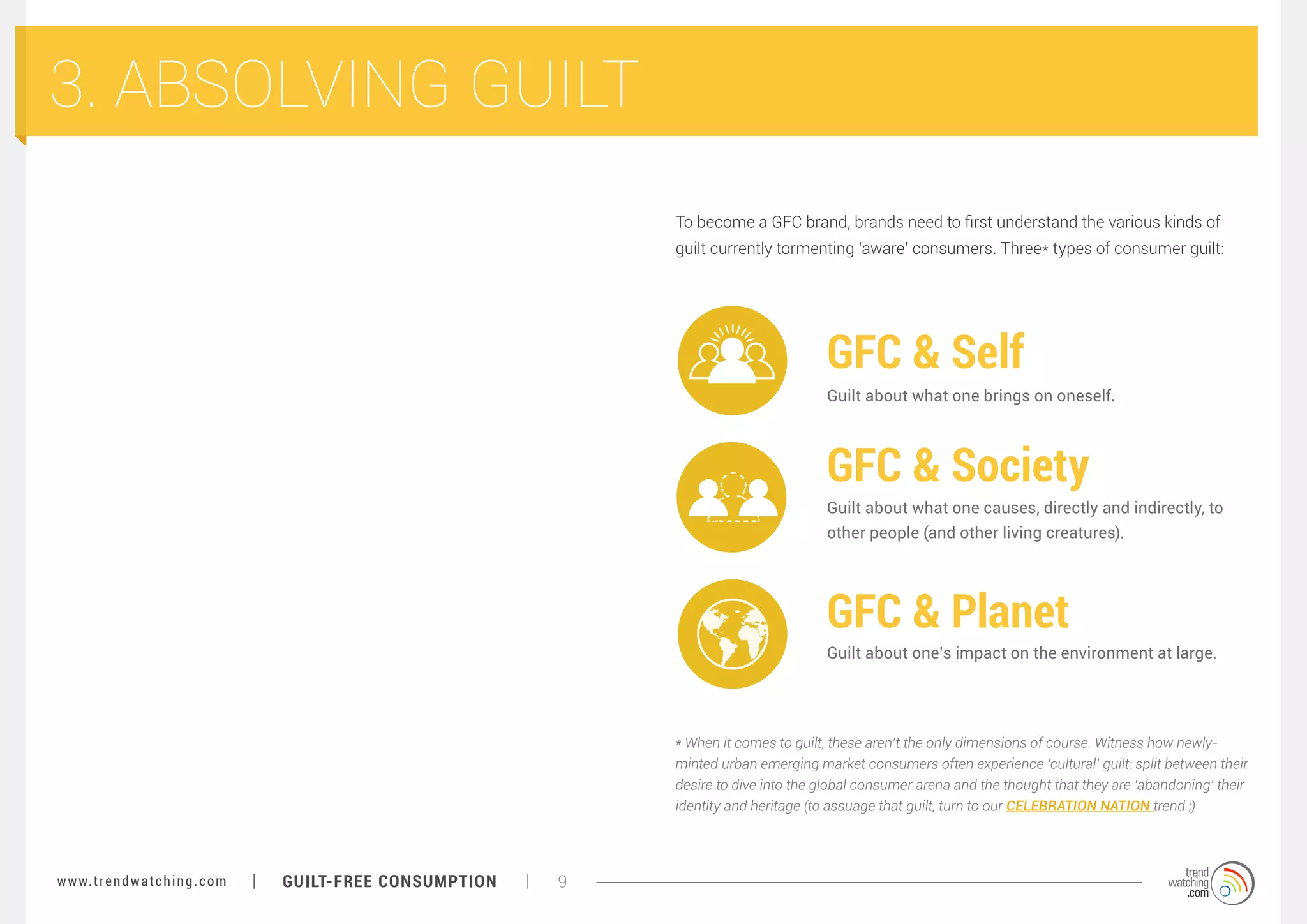 3. ABSOLVING GUILT
To become a GFC brand, brands need to first understand the various kinds of
guilt currently tormenting ‘aware’ consumers. Three* types of consumer guilt:

GFC & Self
Guilt about what one brings on oneself.

GFC & Society
Guilt about what one causes, directly and indirectly, to
other people (and other living creatures).

GFC & Planet
Guilt about one’s impact on the environment at large.

* When it comes to guilt, these aren’t the only dimensions of course. Witness how newlyminted urban emerging market consumers often experience ‘cultural’ guilt: split between their
desire to dive into the global consumer arena and the thought that they are ‘abandoning’ their
identity and heritage (to assuage that guilt, turn to our CELEBRATION NATION trend ;)

w w w. t r e n d w a t c h i n g . c o m

GUILT-FREE CONSUMPTION

9

 