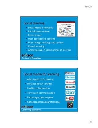 11/21/13	
  

Social	
  learning	
  
• 
• 
• 
• 
• 
• 
• 

Social	
  Media	
  /	
  Networks	
  
Par?cipatory	
  culture	
  
Peer-­‐to-­‐peer	
  
User-­‐contributed	
  content	
  	
  
User	
  ra?ngs,	
  rankings	
  and	
  reviews	
  
Crowd	
  sourcing	
  
Aﬃnity	
  groups	
  /	
  Communi?es	
  of	
  interest	
  

Social	
  media	
  for	
  learning	
  
•  Adds	
  speed	
  to	
  E-­‐Learning	
  	
  
•  Distance	
  doesn’t	
  maner	
  
•  Enables	
  collabora?on	
  
•  Thrives	
  on	
  communica?on	
  
•  Encourages	
  peer-­‐to-­‐peer	
  
•  Connects	
  personal/professional	
  
	
  

12	
  

 
