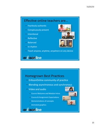 11/21/13	
  

Eﬀec?ve	
  online	
  teachers	
  are…	
  
•  Fearlessly	
  authen?c	
  
•  Conspicuously	
  present	
  
•  Inten?onal	
  
•  Reﬂec?ve	
  
•  Balanced	
  
•  In	
  rhythm	
  
•  Teach	
  anyone,	
  any?me,	
  anywhere	
  on	
  any	
  device	
  	
  

Homegrown	
  Best	
  Prac?ces	
  
•  EriksonOnline	
  community	
  of	
  prac?ce	
  
•  Blending	
  asynchronous	
  and	
  synchronous	
  	
  
•  Video	
  and	
  audio	
  
–  Course	
  Welcome	
  and	
  Module	
  Intros	
  
–  Course	
  &	
  Assignment	
  Expecta?ons	
  

	
  

	
  	
  

–  Demonstra?ons	
  of	
  concepts	
  
–  Animated	
  graphics	
  

15	
  

 
