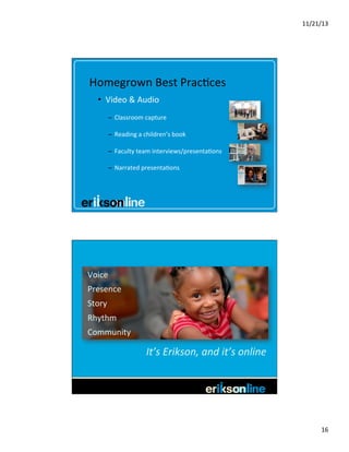 11/21/13	
  

Homegrown	
  Best	
  Prac?ces	
  
•  Video	
  &	
  Audio	
  
–  Classroom	
  capture	
  
–  Reading	
  a	
  children’s	
  book	
  
–  Faculty	
  team	
  interviews/presenta?ons	
  
–  Narrated	
  presenta?ons	
  

Voice	
  
Presence	
  
Story	
  
Rhythm	
  
Community	
  

It’s	
  Erikson,	
  and	
  it’s	
  online
	
  

16	
  

 