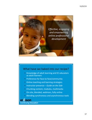 11/21/13	
  

Eﬀec@ve,	
  engaging	
  
and	
  empowering	
  
online	
  professional	
  
development	
  
	
  

What	
  have	
  we	
  baked	
  into	
  our	
  recipe?	
  
•  Knowledge	
  of	
  adult	
  learning	
  and	
  EC	
  educators	
  
as	
  adult	
  learners	
  
•  Preference	
  for	
  face-­‐to-­‐face/community	
  
•  Online	
  teaching	
  and	
  learning	
  strategies	
  
•  Instructor	
  presence	
  –	
  Guide	
  on	
  the	
  Side	
  
•  Chunking	
  content,	
  modules,	
  mul?media	
  
•  On-­‐site,	
  blended,	
  webinars,	
  fully	
  online	
  
•  Blending	
  synchronous	
  and	
  asynchronous	
  tools	
  	
  

17	
  

 