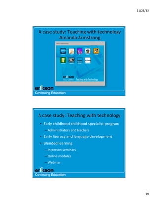 11/21/13	
  

A	
  case	
  study:	
  Teaching	
  with	
  technology	
  
Amanda	
  Armstrong	
  

A	
  case	
  study:	
  Teaching	
  with	
  technology	
  
•  Early	
  childhood	
  childhood	
  specialist	
  program	
  
–  Administrators	
  and	
  teachers	
  

•  Early	
  literacy	
  and	
  language	
  development	
  
•  Blended	
  learning	
  
–  In	
  person	
  seminars	
  
–  Online	
  modules	
  
–  Webinar	
  

19	
  

 