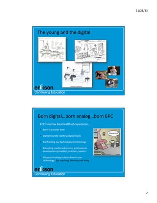11/21/13	
  

The	
  young	
  and	
  the	
  digital	
  

Born	
  digital…born	
  analog…born	
  BPC	
  
ECE’s	
  narrow	
  bandwidth	
  of	
  experience…	
  
•  Born	
  in	
  another	
  ?me	
  
•  Digital	
  tourists	
  teaching	
  digital	
  locals	
  
•  Confron?ng	
  our	
  technology	
  shortcomings	
  
•  Educa?ng	
  teacher	
  educators,	
  professional	
  
development	
  providers,	
  teachers,	
  parents	
  
•  Using	
  technology	
  to	
  learn	
  how	
  to	
  use	
  
technology…for	
  teaching,	
  learning	
  and	
  living	
  

2	
  

 