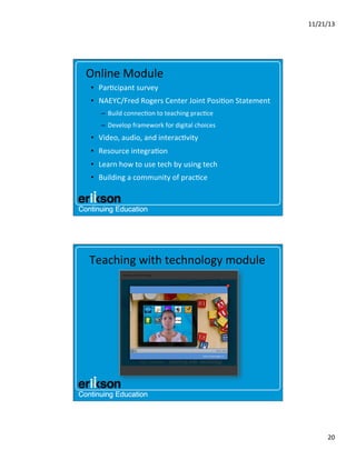 11/21/13	
  

Online	
  Module	
  
•  Par?cipant	
  survey	
  
•  NAEYC/Fred	
  Rogers	
  Center	
  Joint	
  Posi?on	
  Statement	
  
–  Build	
  connec?on	
  to	
  teaching	
  prac?ce	
  
–  Develop	
  framework	
  for	
  digital	
  choices	
  

•  Video,	
  audio,	
  and	
  interac?vity	
  	
  	
  
•  Resource	
  integra?on	
  
•  Learn	
  how	
  to	
  use	
  tech	
  by	
  using	
  tech	
  
•  Building	
  a	
  community	
  of	
  prac?ce	
  

Teaching	
  with	
  technology	
  module	
  

20	
  

 