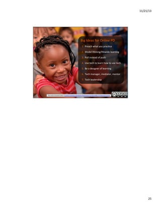11/21/13	
  

	
  

	
  
Big	
  Ideas	
  for	
  Online	
  PD	
  

1.  Preach	
  what	
  you	
  prac?ce	
  
2.  Model	
  lifelong/lifewide	
  learning	
  
3.  Pull	
  instead	
  of	
  push	
  
4.  Use	
  tech	
  to	
  learn	
  how	
  to	
  use	
  tech	
  
5.  Be	
  a	
  designer	
  of	
  learning	
  
6.  Tech	
  manager,	
  mediator,	
  mentor	
  
7.  Tech	
  leadership	
  

This	
  work	
  is	
  licensed	
  under	
  a	
  Creative	
  Commons	
  Attribution-­‐NonCommercial-­‐ShareAlike	
  3.0	
  Unported	
  License	
  

25	
  

 
