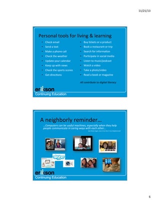 11/21/13	
  

Personal	
  tools	
  for	
  living	
  &	
  learning	
  
•  Check	
  email	
  

•  Buy	
  ?ckets	
  or	
  a	
  product	
  

•  Send	
  a	
  text	
  

•  Book	
  a	
  restaurant	
  or	
  trip	
  

•  Make	
  a	
  phone	
  call	
  

•  Search	
  for	
  informa?on	
  

•  Check	
  the	
  weather	
  

•  Par?cipate	
  in	
  social	
  media	
  

•  Update	
  your	
  calendar	
  

•  Listen	
  to	
  music/podcast	
  

•  Keep	
  up	
  with	
  news	
  

•  Watch	
  a	
  video	
  

•  Check	
  the	
  sports	
  scores	
  

•  Take	
  a	
  photo/video	
  

•  Get	
  direc?ons	
  

•  Read	
  a	
  book	
  or	
  magazine	
  
	
  

All	
  contribute	
  to	
  digital	
  literacy	
  

A	
  neighborly	
  reminder…	
  
…Computers	
  can	
  be	
  useful	
  machines,	
  especially	
  when	
  they	
  help	
  
people	
  communicate	
  in	
  caring	
  ways	
  with	
  each	
  other…	
  
Dear	
  Mister	
  Rogers,	
  Does	
  It	
  Ever	
  Rain	
  in	
  Your	
  Neighborhood?	
  

	
  	
  
	
  

6	
  

 