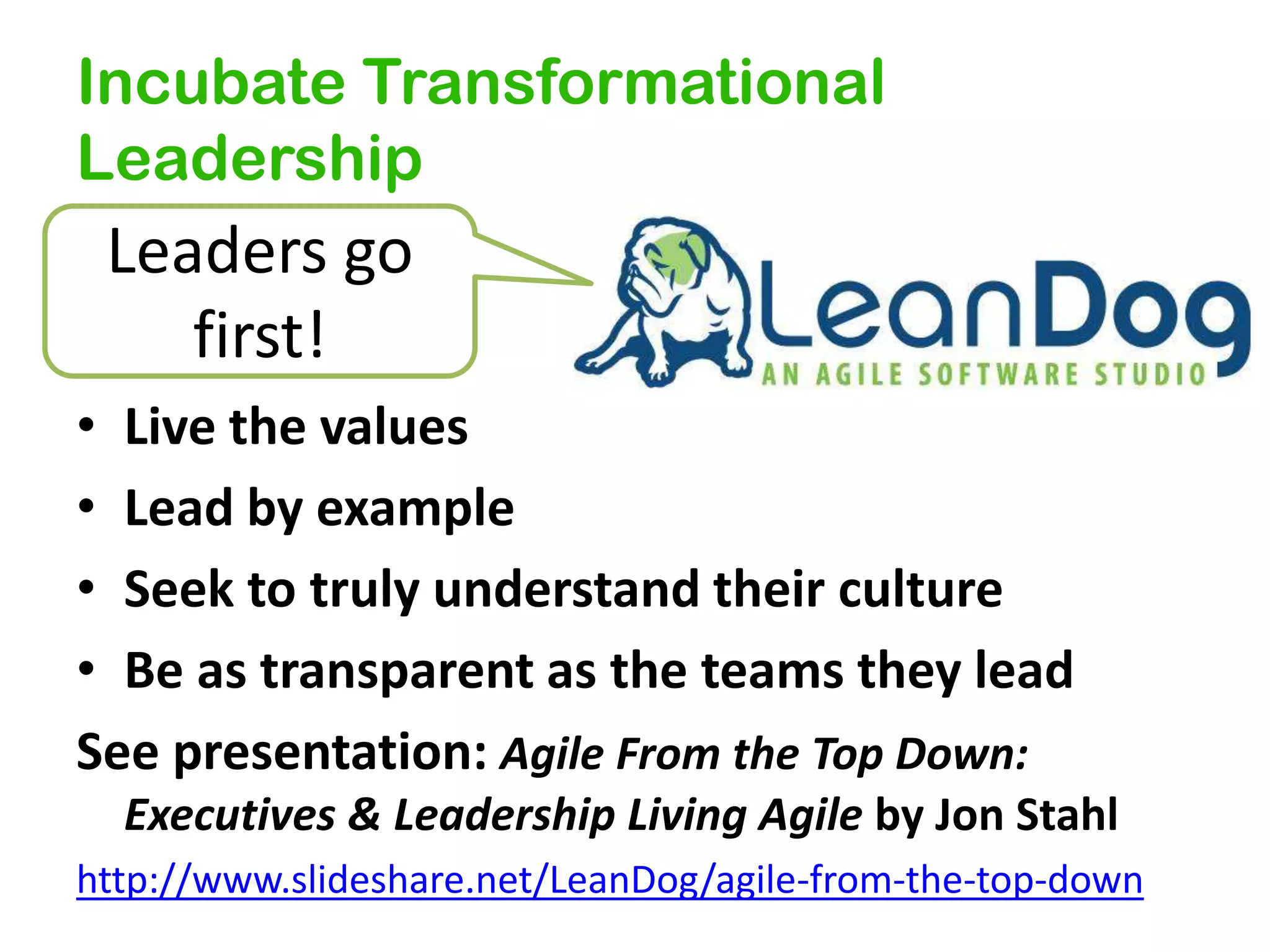 Incubate Transformational
Leadership

Leaders go
first!
• Live the values
• Lead by example
• Seek to truly understand their culture
• Be as transparent as the teams they lead
See presentation: Agile From the Top Down:
Executives & Leadership Living Agile by Jon Stahl
http://www.slideshare.net/LeanDog/agile-from-the-top-down

 