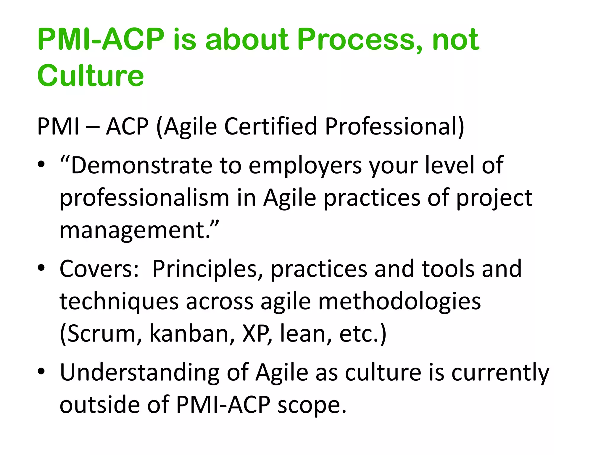 PMI-ACP is about Process, not
Culture
PMI – ACP (Agile Certified Professional)
• “Demonstrate to employers your level of
professionalism in Agile practices of project
management.”
• Covers: Principles, practices and tools and
techniques across agile methodologies
(Scrum, kanban, XP, lean, etc.)
• Understanding of Agile as culture is currently
outside of PMI-ACP scope.

 