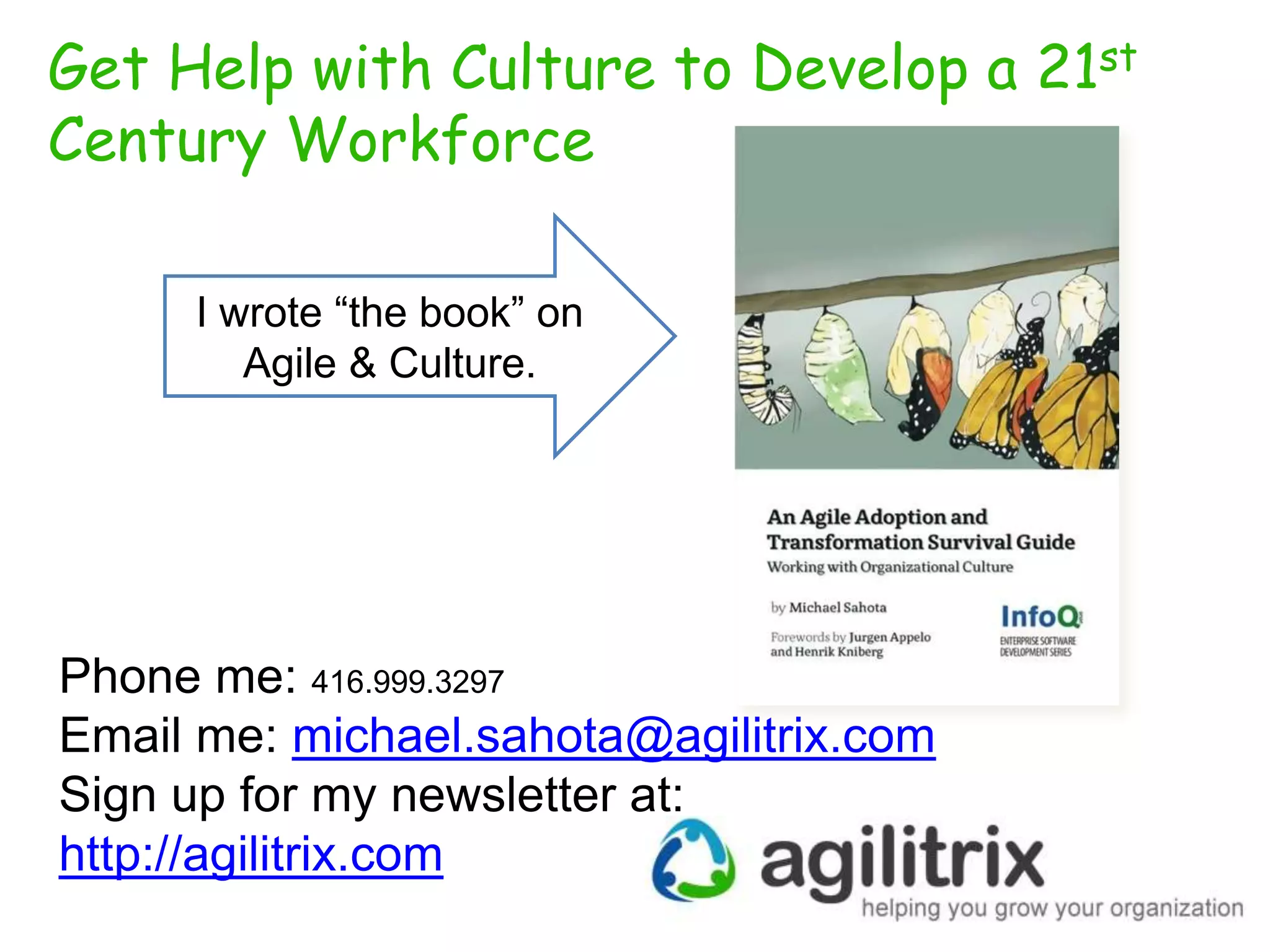 Get Help with Culture to Develop a 21st
Century Workforce
I wrote “the book” on
Agile & Culture.

Phone me: 416.999.3297
Email me: michael.sahota@agilitrix.com
Sign up for my newsletter at:
http://agilitrix.com

 