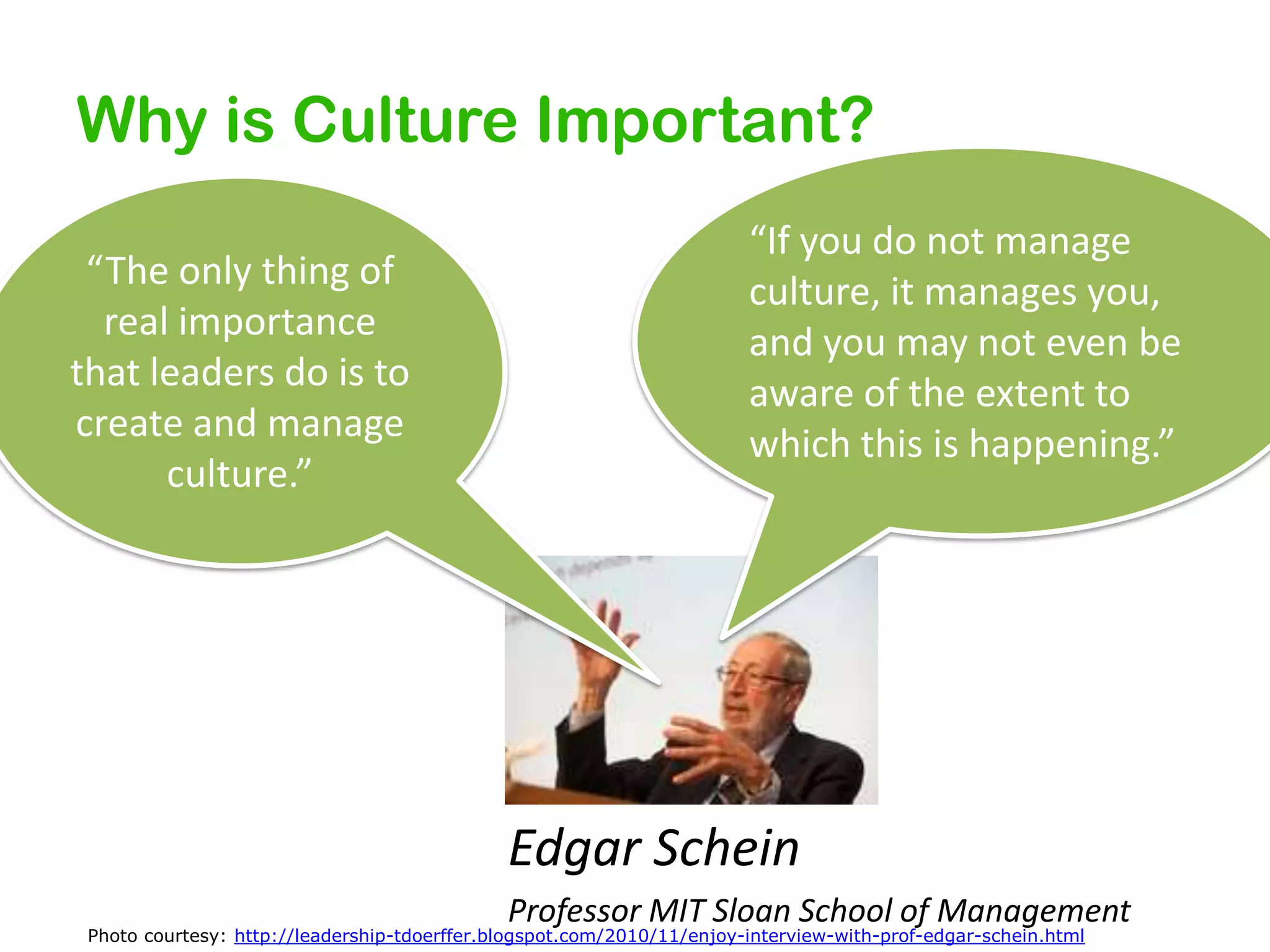 Why is Culture Important?
“The only thing of
real importance
that leaders do is to
create and manage
culture.”

“If you do not manage
culture, it manages you,
and you may not even be
aware of the extent to
which this is happening.”

Edgar Schein
Professor MIT Sloan School of Management

Photo courtesy: http://leadership-tdoerffer.blogspot.com/2010/11/enjoy-interview-with-prof-edgar-schein.html

 