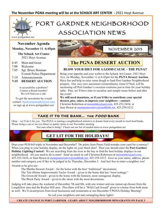 The$November$PGNA$meeting$will$be$at$the$SCHACK$ART$CENTER$$;$2921$Hoyt$Avenue$

PORT G ARDNER NEIGHBORHOOD
ASSOCIATION NEWS

www.portgardner.net

November Agenda
Monday, November 11 6:45pm
The Schack Art Center
2921 Hoyt Avenue
6:45
7:00
7:05
7:10
7:15

Meet and Greet
Welcome
Sgt. Bruce Bosman
Everett Police Department
Announcements
DESSERT AUCTION
Is accessibility a problem?
Contact a Board member!
We will find you a ride.

To get the newsletter by e-mail
contact: bjacksonjmurphy@aol.com
or sign up at www.portgardner.net

NOVEMBER 2013

The PGNA DESSERT AUCTION
BLOW YOUR DIET FOR A GOOD CAUSE – THE PGNA!!
Bring your appetite and your wallet to the Schack Art Center, 2921 Hoyt
Ave. on Monday, November 11 at 6:45pm for the PGNA Dessert Auction.
Have fun and help us raise some dough to fund Port Gardner Neighborhood
projects. Our very own auctioneer extraordinaire, Gene O’Neil, will be
auctioning off Port Gardner’s sweetest creations just in time for your holiday
table. Plus, we’ll have time to socialize and sample treats before and after
the event!
We still need donations, so if you’d like to contribute your special
dessert, pies, cakes, to impress your neighbors – contact:
Christina Robertson at moosetales@aol.com, 425-252-5434, or
Jean Hewat at meanjeancreative@earthlink.net, 425-259-5212.

TAKE IT TO THE BANK… the FOOD BANK
Okay – we’ll do it for you. The PGNA is starting a neighborhood initiative to donate food every month to local food banks.
Please bring a can or two (or three) or pantry items to our November meeting.
Not sure what to bring? Check out our list of needed items at www.portgardner.net

GET LIT FOR THE HOLIDAYS!
Does your PUD bill triple in November and December? Do pilots from Paine Field mistake your yard for a runway?
When you plug in your holiday display, do the lights on your block dim? Then you should enter the Port Gardner
Holiday Lighting Contest! We are searching from the river to the bay to find the best holiday displays in our
neighborhood. All you need to do is enter! Send an email or call Christina Robertson at moosetales@aol.com,
425-252-5434, or Jean Hewat at meanjeancreative@earthlink.net, 425-259-5212. Give us your name, address, phone
number and category you’d like to be judged in by Thursday, December 5. And feel free to enter a neighbor, too!
Awards to be give are:
The Martha Stewart Award – for the home with the best “traditional” decorations.
The Tim (Home Improvement) Taylor Award – given to the home that has “most wattage.”
The Griswold Award – given to the home with the funniest, most outrageous display.
The Block Party Award – given to the street with the most decorations.
Judging will take place the weekend of December 7th and 8th, with one winner and one runner-up chosen from the
Longfellow area and the Rucker Hill area. Plus there will be a “Wild Card Award” given to a home from both areas
as well. We’ll award prizes from local businesses and restaurants at our December 9 PGNA Holiday Meeting!
So call your neighbors and start untangling those lights!
CREATE CHANGE IN PORT GARDNER - LEARN ABOUT NEIGHBORHOOD MINI-GRANTS ON PAGE 3

 
