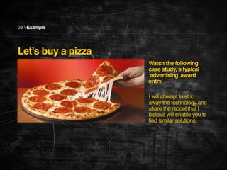03  Example

Let’s buy a pizza
Watch the following
case study, a typical
‘advertising’ award
entry. !
!
I will attempt to strip
away the technology and
share the model that I
believe will enable you to
find similar solutions.!

 