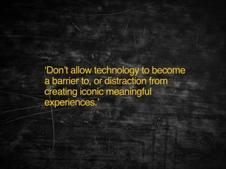 ‘Don’t allow technology to become
a barrier to, or distraction from
creating iconic meaningful
experiences.’

 