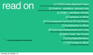 read on

[1] TYPO3 Coding Standards Project

http://forge.typo3.org/projects/team-php_codesniffer/wiki/Using_the_TYPO3_Coding_Standard

[2] @helhum - standalone extension tests

http://typo3.helmut-hummel.de/post/63972451370/executing-typo3-cms-unit-test-tests-in-phpstorm

[3] @tolleiv - standalone unit tests
https://github.com/tolleiv/typo3-ext-ci

[4] Capistrano on Github
https://github.com/capistrano/capistrano

[6] The Unexpected Outcomes Of Code Review
http://blog.codeclimate.com/blog/2013/10/09/unexpected-outcomes-of-code-reviews/

[7] EnvSettingTool on Github
https://github.com/AOEmedia/EnvSettingsTool

[8] Performance Measurement and Tuning
http://www.slideshare.net/aoemedia/performance-measurement-and-tuning

[9] Martin Fowler: Test Pyramid
http://martinfowler.com/bliki/TestPyramid.html

http://www.slideshare.net/aoemedia/

[10] EasyDeployWorkflows
https://github.com/AOEmedia/EasyDeployWorkﬂows

[11] EXT:coreapi on Github
https://github.com/etobi/ext-coreapi

Sonntag, 20. Oktober 13

 