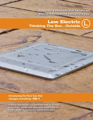 New from a company that has always
been known to think outside the box:

Lew Electric

Thinking The Box...Outside

Introducing the floor box that
changes everything: OB-1
A power solution for wet locations such as outdoor
living areas, patios, and swimming pools. Ideal for
a wide range of commercial applications too.

L

 