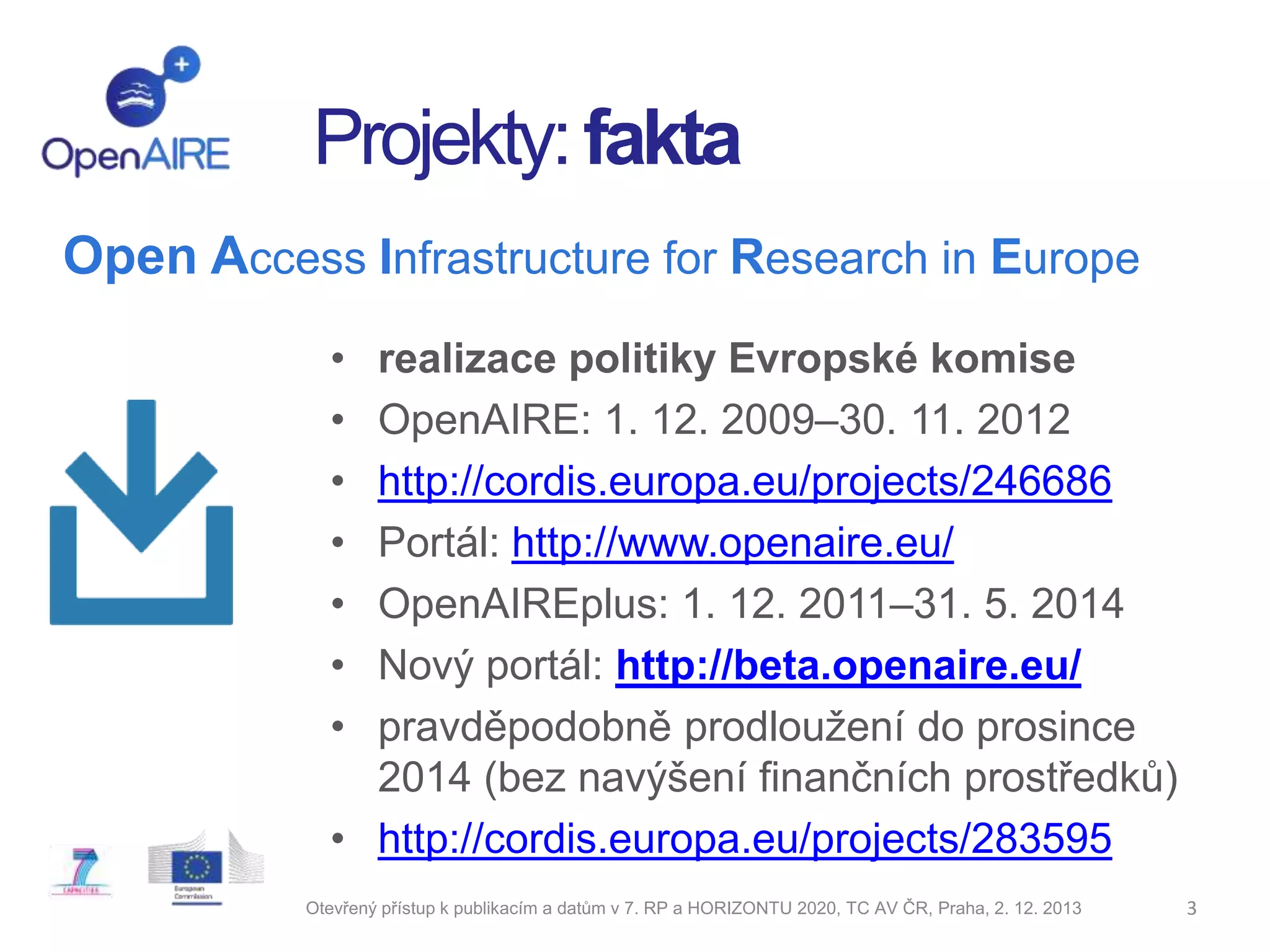 Projekty: fakta
Open Access Infrastructure for Research in Europe
•
•
•
•
•
•
•

realizace politiky Evropské komise
OpenAIRE: 1. 12. 2009–30. 11. 2012
http://cordis.europa.eu/projects/246686
Portál: http://www.openaire.eu/
OpenAIREplus: 1. 12. 2011–31. 5. 2014
Nový portál: http://beta.openaire.eu/
pravděpodobně prodloužení do prosince
2014 (bez navýšení finančních prostředků)
• http://cordis.europa.eu/projects/283595
Otevřený přístup k publikacím a datům v 7. RP a HORIZONTU 2020, TC AV ČR, Praha, 2. 12. 2013

3

 