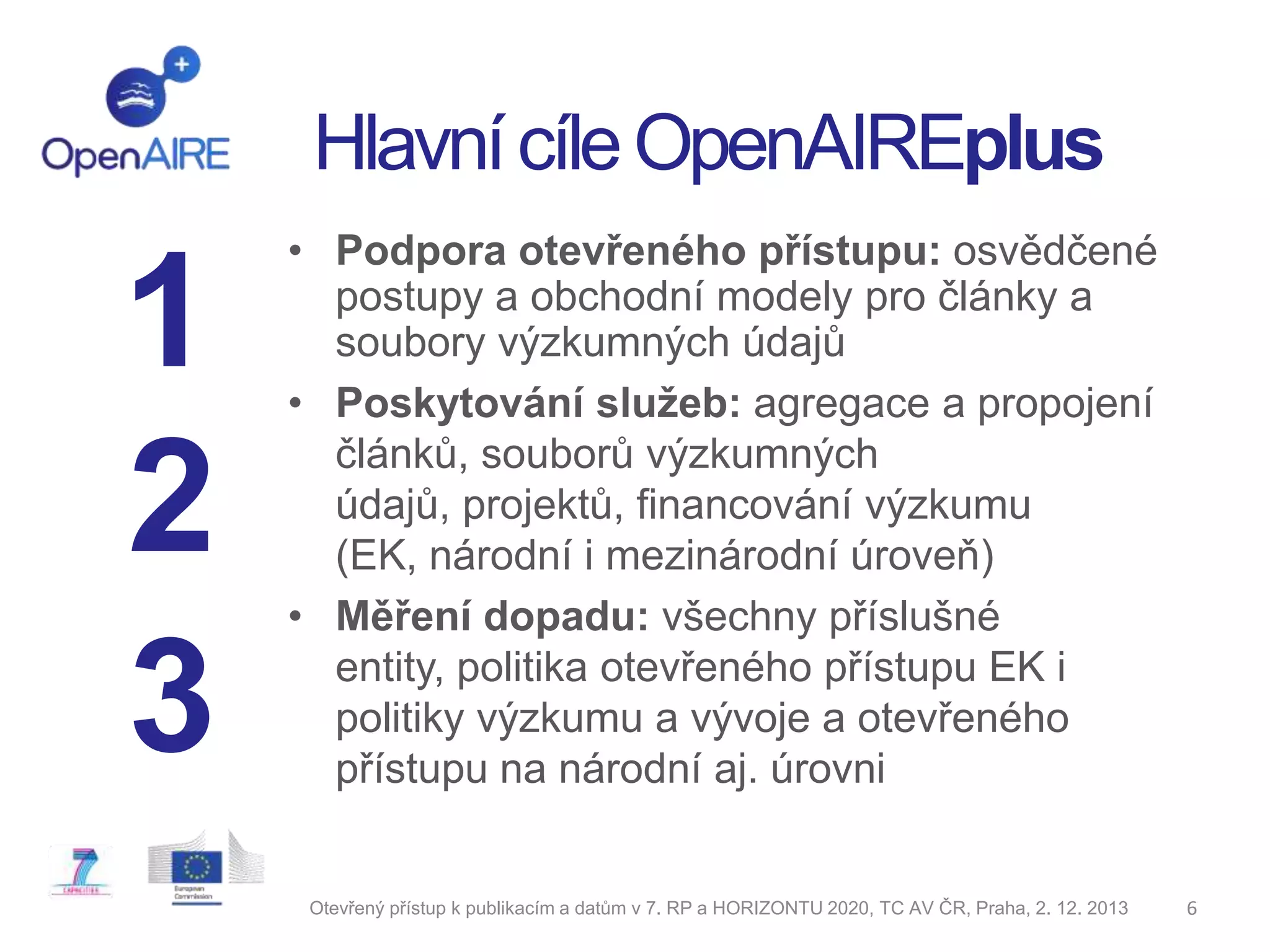 Hlavní cíle OpenAIREplus

1
2
3

• Podpora otevřeného přístupu: osvědčené
postupy a obchodní modely pro články a
soubory výzkumných údajů
• Poskytování služeb: agregace a propojení
článků, souborů výzkumných
údajů, projektů, financování výzkumu
(EK, národní i mezinárodní úroveň)
• Měření dopadu: všechny příslušné
entity, politika otevřeného přístupu EK i
politiky výzkumu a vývoje a otevřeného
přístupu na národní aj. úrovni

Otevřený přístup k publikacím a datům v 7. RP a HORIZONTU 2020, TC AV ČR, Praha, 2. 12. 2013

6

 