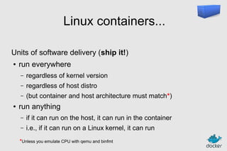 Linux containers...
Units of software delivery (ship it!)
●

run everywhere
–
–

regardless of host distro

–
●

regardless of kernel version
(but container and host architecture must match*)

run anything
–

if it can run on the host, it can run in the container

–

i.e., if it can run on a Linux kernel, it can run

*Unless you emulate CPU with qemu and binfmt

 