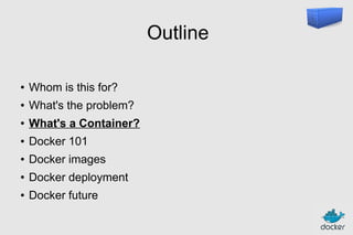 Outline
●

Whom is this for?

●

What's the problem?

●

What's a Container?

●

Docker 101

●

Docker images

●

Docker deployment

●

Docker future

 