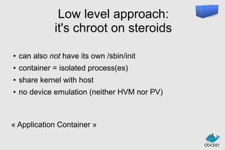 Low level approach:
it's chroot on steroids
●

can also not have its own /sbin/init

●

container = isolated process(es)

●

share kernel with host

●

no device emulation (neither HVM nor PV)

« Application Container »

 