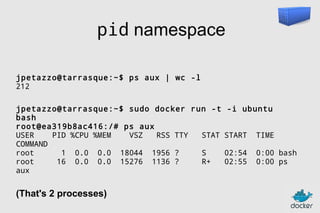 pid namespace
jpetazzo@tarrasque:~$ ps aux | wc -l
212
jpetazzo@tarrasque:~$ sudo docker run -t
bash
root@ea319b8ac416:/# ps aux
USER
PID %CPU %MEM
VSZ
RSS TTY
STAT
COMMAND
root
1 0.0 0.0 18044 1956 ?
S
root
16 0.0 0.0 15276 1136 ?
R+
aux

(That's 2 processes)

-i ubuntu
START

TIME

02:54
02:55

0:00 bash
0:00 ps

 