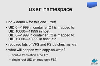 user namespace
●
●

no « demo » for this one... Yet!
UID 0→1999 in container C1 is mapped to
UID 10000→11999 in host;
UID 0→1999 in container C2 is mapped to
UID 12000→13999 in host; etc.

●

required lots of VFS and FS patches (esp. XFS)

●

what will happen with copy-on-write?
–

double translation at VFS?

–

single root UID on read-only FS?

 