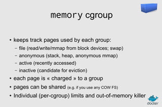 memory cgroup
●

keeps track pages used by each group:
–

file (read/write/mmap from block devices; swap)

–

anonymous (stack, heap, anonymous mmap)

–

active (recently accessed)

–

inactive (candidate for eviction)

●

each page is « charged » to a group

●

pages can be shared (e.g. if you use any COW FS)

●

Individual (per-cgroup) limits and out-of-memory killer

 