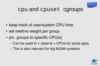 cpu and cpuset cgroups
●

keep track of user/system CPU time

●

set relative weight per group

●

pin groups to specific CPU(s)
–

Can be used to « reserve » CPUs for some apps

–

This is also relevant for big NUMA systems

 