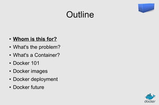 Outline
●

Whom is this for?

●

What's the problem?

●

What's a Container?

●

Docker 101

●

Docker images

●

Docker deployment

●

Docker future

 