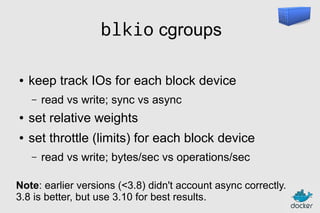 blkio cgroups
●

keep track IOs for each block device
–

read vs write; sync vs async

●

set relative weights

●

set throttle (limits) for each block device
–

read vs write; bytes/sec vs operations/sec

Note: earlier versions (<3.8) didn't account async correctly.
3.8 is better, but use 3.10 for best results.

 