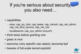 If you're serious about security,
you also need…
●

capabilities
–

okay: cap_ipc_lock, cap_lease, cap_mknod, cap_net_admin,
cap_net_bind_service, cap_net_raw

–

troublesome: cap_sys_admin (mount!)

●

think twice before granting root

●

grsec is nice

●

seccomp (very specific use cases); seccomp-bpf

●

beware of full-scale kernel exploits!

 